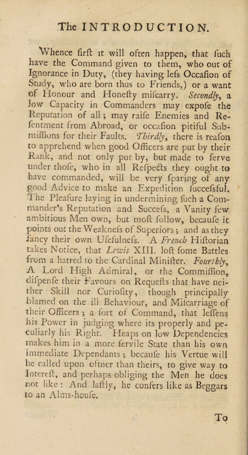 Whence firfl it will often happen, that fuch have the Command given to them, who out of Ignorance in Duty, (they having lefs Occafion of Study, who are born thus to Friends,) or a want of Honour and Honefty mifcarry. Secondly, a low Capacity in Commanders may expofe the Reputation of all *, may raife Enemies and Re¬ fen tment from Abroad, or occafion pitiful Sub- millions for their Faults. 'Thirdly, there is reafon to apprehend when good Officers are put by their Rank, and not only put by, but made to ferve under thole, who in all Refpedts they ought to have commanded, will be very fparing of any good Advice to make an Expedition fuccefsful. d he Pleafure laying in undermining fuch a Com¬ mander’s Reputation and Succefs, a Vanity few ambitious Men own, but mofc follow, been life it points out the Weaknefs of Superiors ; and as they lancy their own Ufefulnefs. A French Hiftorian takes Notice, that Lewis XIII. loft fome Battles from a hatred to the Cardinal Minifter. Fourthly, A Lord High Admiral, or the Commiffion, clifpenfe their Favours on Requefts that have nei¬ ther Skill nor Curiofity, though principally blamed on the ill Behaviour, and Miicarriage of their Gffi cers ; a fort of Command, that leffens his Power in judging where its properly and pe¬ culiarly his Right. Pleaps on low Dependencies makes him in a more fervile State than his own immediate Dependants*, becaufe his Vertue will be called upon oftner than theirs, to give way to Intereft, and perhaps, obliging the Men he does not like : And laftly, he confers like as Beggars to an Almsffioufe. i To