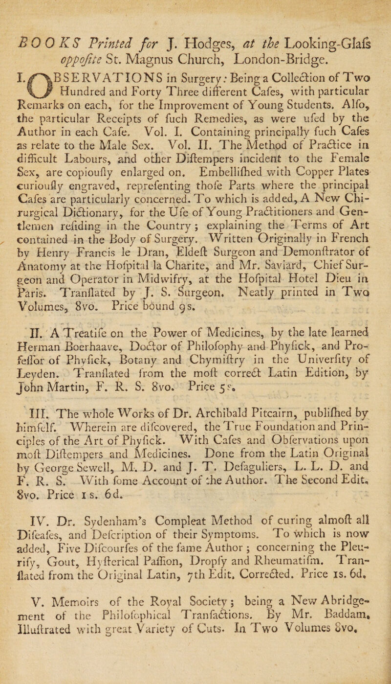 BOOKS Printed for J. Hodges, at the Looking-GIafs oppojite St. Magnus Church, London-Bridge. I./RESERVATIONS in Surgery: Being a Colleftion of Two \__Jf Hundred and Forty Three different Cafes, with particular Remarks on each, for the Improvement of Young Students. Alfo, the particular Receipts of fuch Remedies, as were ufed by the Author in each Cafe. Vol. I. Containing principally fuch Cafes as relate to the Male Sex. Vol. II. The Method of Practice in difficult Labours, and other Diffempers incident to the Female Sex, are copioufly enlarged on. Embeilifhed.with Copper Plates curioufly engraved, reprefenting thofe Parts where the principal Cafes are particularly concerned. To which is added, A New Chi- rurgical Dictionary, for the Ufe of Young Practitioners and Gen¬ tlemen redding in the Country; explaining the Terms of Art contained in the Body of Surgery. Written Originally in French by Henry Francis le Dran, Eldeft Surgeon and Demonftrator of Anatomy at the Hofpital la Charite, and Mr. Saviard, Chief Sur¬ geon and Operator in Midwifry, at the Hofpital Hotel Dieu in Paris. Tranflated by J. S. Surgeon, Neatly printed in Two Volumes, 8vo. Price bdund 9 s. II. A Treatife on the Power of Medicines, by the late learned Herman Boerhaave, Doctor of Pbilofophy and Phyfick, and Pro- feffar of Phyfick, Botany and Chymiftry in the Univerfity of Leyden. Tranflated from the molt correct Latin Edition, by John Martin, F. R. S. Bvo. Price 5.% III. The whole Works of Dr. Archibald Pitcairn, publifhed by himfelf. Wherein are difcovered, the True Foundation and Prin¬ ciples of the Art of Phyfick. With Cafes and Obfervations upon mod Diitempers and Medicines. Done from the Latin Original by George Sewell, M. D. and J. T. Defaguliers, L. L. D. and F. R. S. With fome Account of the Author. The Second Edit, 8vo. Price is. 6d. IV. Dr. Sydenham’s Compleat Method of curing almoff all Difeafes, and Defcription of their Symptoms. To which is now added. Five Difcourfes of the fame Author ; concerning the Pleu- rify. Gout, Hyfterical Paffion, Dropfy and Rheumatifm. Tran- Hated from the Original Latin, 7th Edit, Corre&ed. Price is. 6d, V. Memoirs of the Royal Society; being a New Abridge¬ ment of the Philofophical Tran factions. By Mr. Baddam* Illuftrated with great Variety of Cuts. In Two Volumes 8vo,