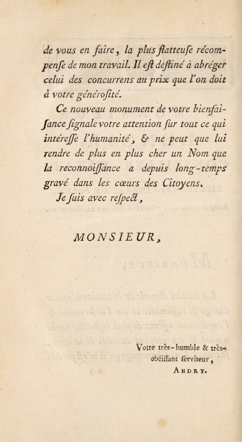 / de vous en faire y la plusflatteufe récom- penfe de mon travail. Il ejl dejliné à abréger celui des concurrens au prix que Von doit à votre générofité. Ce nouveau monument de votre bienfai- fance fignale votre attention fur tout ce qui intérejfe Vhumanité& ne peut que lui rendre de plus en plus cher un Nom que la reconnoiffance a depuis long-temps gravé dans les cœurs des Citoyens. Je fuis avec refpeclj « 1 / MON SIEUR, Votre très-humble & très-? obéiffant fèrvîteur, Andry.