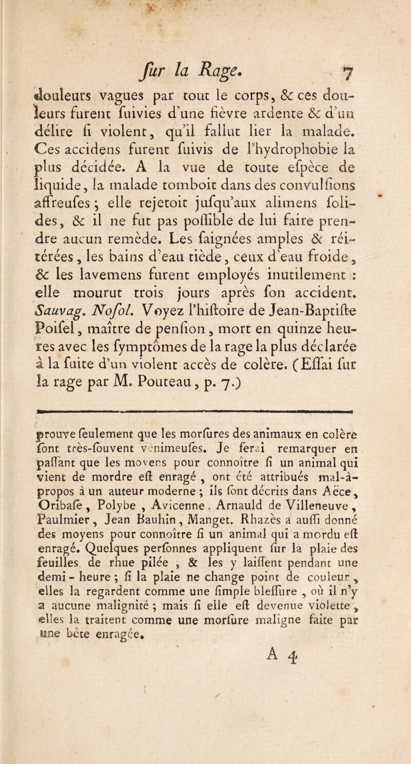 douleurs vagues par tout le corps, & ces dou¬ leurs furent fumes d’une fièvre ardente 3c d’un délire fi violent, qu’il fallut lier la malade. Ces accidens furent fuivis de Thydrophobie la plus décidée. A la vue de toute eipèce de liquide, la malade tomboit dans des convulfions affreufes j elle rejetoit jufqu’aux alimens foli- des, 3c il ne fut pas pollible de lui faire pren¬ dre aucun remède. Les faignées amples 3c réi¬ térées , les bains d’eau tiède, ceux d’eau froide, Sc les lavemens furent employés inutilement ; elle mourut trois jours après fon accident. Sauvag. NofoL Voyez Thiftoire de Jean-Baptifte Poifel, maître de penfion, mort en quinze heu¬ res avec les fymptomes de la rage la plus déclarée à la fuite d’un violent accès de colère. (Efîai fur la rage par M. Pouteau, p. 7.) prouve feulement que les morfùres des animaux en colère font très-fouvent vénimeufes. Je ferai remarquer en paffant que les movens pour connoître fi un animal qui vient de mordre efl enragé , ont été attribués mal-à- propos à un auteur moderne ; ils (ont décrits dans Aéce, Oribafe , Polybe , Avicenne, Arnauld de Villeneuve , Paulmier, Jean Bauhin , Manget. Rhazès a aufïi donné des moyens pour connoître fi un animal qui a mordu efl enragé. Quelques perfônnes appliquent fur la plaie des feuilles de rhue pilée , & les y laifîent pendant une demi - heure ; fi la plaie ne change point de couleur , elles la regardent comme une fimple biellure , où il n’y a aucune malignité ; mais fi elle efl devenue violette , elles la traitent comme une morfure maligne faite par une béte enragée,