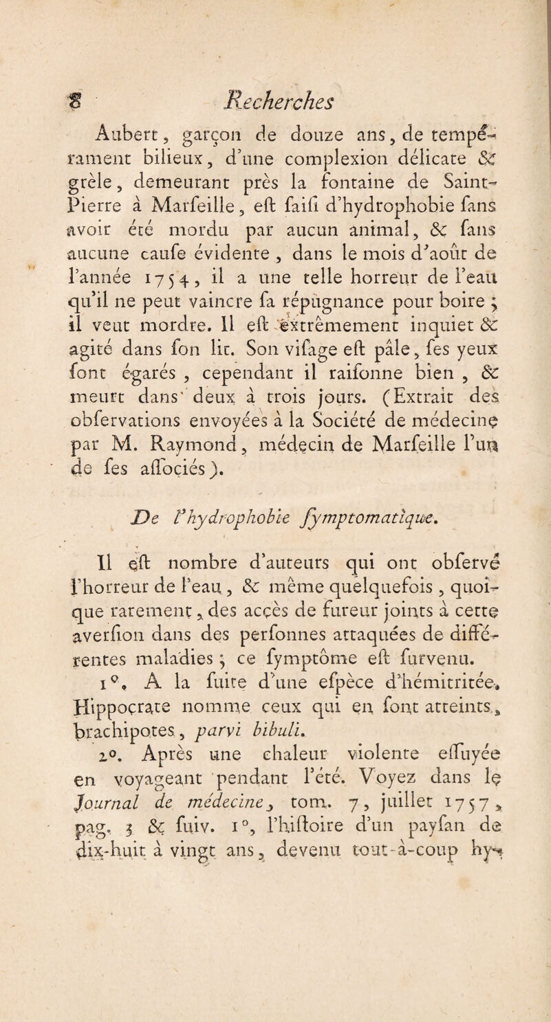 Aubert, garçon de douze ans, de tempé¬ rament bilieux, d’une complexion délicate de grêle, demeurant près la fontaine de Saint- Pierre à Marfeille, eft faift d’hydrophobie fans avoir été mordu par aucun animal, 8c fans aucune caufe évidente , dans le mois d'août de Tannée 1754, il a une telle horreur de l’eau qu’il ne peut vaincre fa répugnance pour boire j il veut mordre. Il eft extrêmement inquiet de agité dans fon lie. Son vifage eft pâle, fes yeux font égarés , cependant il raifonne bien , de meurt dans' deux à trois jours. (Extrait des obfervations envoyées à la Société de médecine par M. Raymond, médecin de Marfeille Tu® de fes aftoçiés). De Vhydrophobie fymptomatiqm. Il eft nombre d’auteurs qui ont obfervé Thorreur de l’eau , de même quelquefois , quoi¬ que rarement, des acçès de fureur joints â cette averfion dans des perfonnes attaquées de diffé¬ rentes maladies ; ce fymptome eft furvenu. A la fuite d’une efpèce d’hémitritée. Hippocrate nomme ceux qui en font atteints,, brachipotes, parvi bibuli. z°. Après une chaleur violente eftuyée en voyageant pendant Tété. Voyez dans le Journal de médecinetom. 7, juillet 1757, pag? 3 de fuiv. i°, l’hiftoire d’un payfan de dix-huit â vingt ans, devenu tout-à-coup hy^