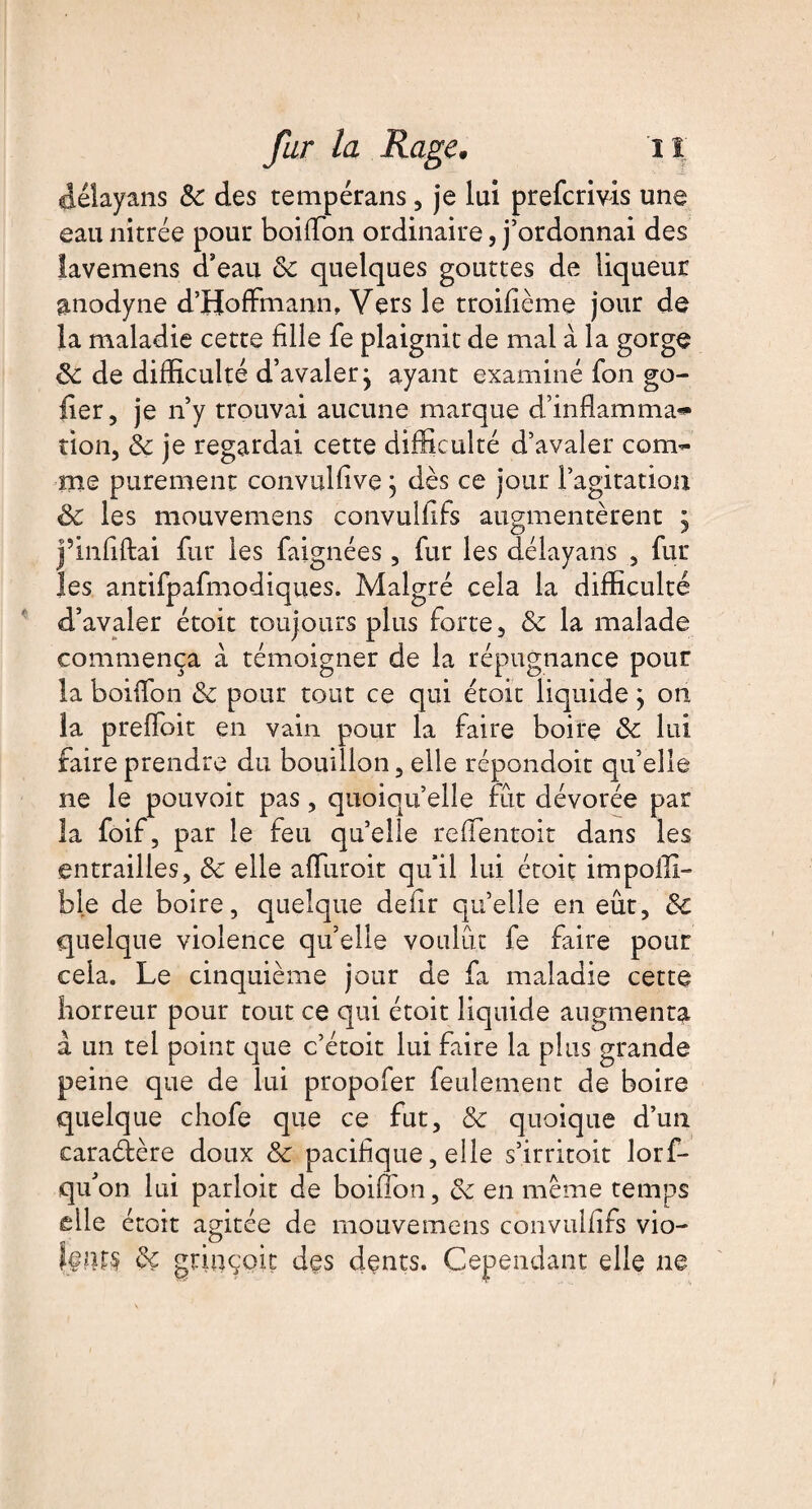 délayans 8c des tempérans, je lui prefcrivis une eau nitrée pour boiffon ordinaire, j’ordonnai des lavemens d’eau 8c quelques gouttes de liqueur anodyne d’Hoffmann, Vers le troifième jour de la maladie cette fille fe plaignit de mal à la gorge 8c de difficulté d’avalerj ayant examiné fon go- fier, je n’y trouvai aucune marque d’inflamma» tion, 8c je regardai cette difficulté d’avaler com¬ me purement convulfive} dès ce jour l’agitation & les mouvemens convulfifs augmentèrent j j’infiftai fur les faignées, fur les délayans , fur les antifpafmodiques. Malgré cela la difficulté d’avaler étoit toujours plus forte, 8c la malade commença à témoigner de la répugnance pour la boiffon 8c pour tout ce qui étoit liquide ^ on la preffoit en vain pour la faire boire 8c lui faire prendre du bouillon, elle répondoit qu’elle ne le pouvoit pas, quoiqu’elle fût dévorée par la foif, par le feu qu’elle reffentoit dans les entrailles, 8c elle affuroit qu’il lui étoit impoffi- b le de boire, quelque defir quelle en eût, 8c quelque violence qu’elle voulût fe faire pour cela. Le cinquième jour de fa maladie cette horreur pour tout ce qui étoit liquide augmenta à un tel point que c’étoit lui faire la plus grande peine que de lui propofer feulement de boire quelque chofe que ce fut, 8c quoique d’un caraéfère doux 8c pacifique, elle s’irritoit lorf- qu’on lui parloir de boiffon, 8c en même temps elle étoit agitée de mouvemens convulfifs vio- j#îU§ 8c grinçoit des dents. Cependant elle ne