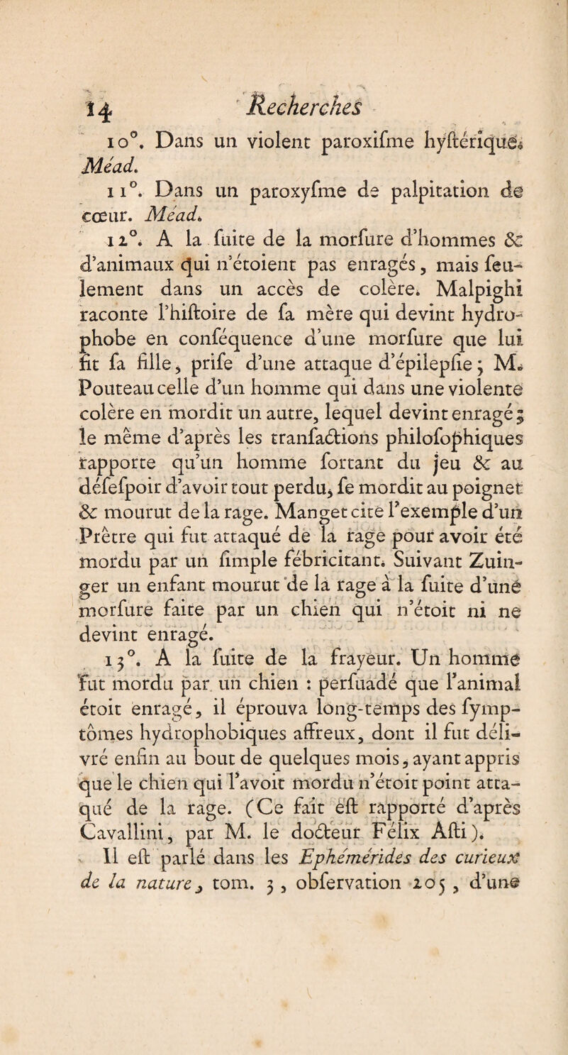 14 Recherches io°. Dans un violent paroxifme hyfténque<> Mead. ii°. Dans un paroxyfme de palpitation de cœur. Mead* 11°. A la fuite de la morfure d’hommes 8c d’animaux qui n’étoient pas enragés, mais feu¬ lement dans un accès de colère* Malpighi raconte l’hiftoire de fa mère qui devint hydro¬ phobe en conféquence d’une morfure que lui fit fa fille * prife d’une attaque d’épilepfie 3 M» Pouteau celle d’un homme qui dans une violente colère en mordit un autre, lequel devint enragé; le même d’après les tranfaétions philofophiques rapporte qu’un homme fortant du jeu 8c au défefpoir d’avoir tout perdu* fe mordit au poignet 8c mourut delà rage. Mangetcité l'exemple d’un Prêtre qui fut attaqué de la rage pour avoir été mordu par un fimple fébricitant* Suivant Zuin- ger un enfant mourut de la rage à la fuite d’uné morfure faite par un chien qui n’étoit ni ne devint enragé. 130. A la fuite de la frayeur. Un homme fut mordu par un chien : perfuadé que Tanimal étoit enragé, il éprouva long-temps des fymp- tomes hydrophobiques affreux, dont il fut déli¬ vré enfin au bout de quelques mois, ayant appris que le chien qui Ta voit mordu n’étoit point atta¬ qué de la rage. (Ce fait éft rapporté d’après Cavallini, par M. le doéteur Félix Afti)* 11 eft parlé dans les Ephémérides des curieux de la naturej tom. 3 , obfervation 205 , d’une