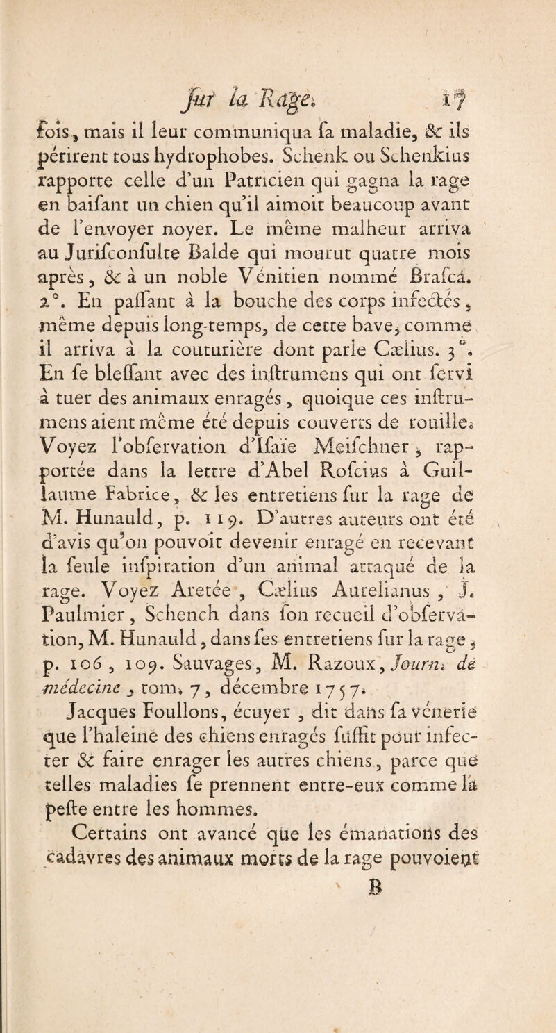 fois, mais ii leur communiqua fa maladie, & ils périrent tous hydrophobes. Schenk ou Schenkius rapporte celle d’un Patricien qui gagna la rage en baifant un chien qu’il aimoit beaucoup avant de l’envoyer noyer. Le même malheur arriva au Jurifconfulte Balde qui mourut quatre mois après, 3c à un noble Vénitien nommé Brafcâ. 2°. En palfant à la bouche des corps infectés, même depuis long-temps, de cette bave, comme il arriva à la couturière dont parle Cæiius. 5 En fe bleflfant avec des inftrumens qui ont fervi à tuer des animaux enragés , quoique ces inftru- mens aient même été depuis couverts de rouille* Voyez l’obfervation d’Ifaïe Meifchner, rap¬ portée dans la lettre d’Abel Rofcius a Guil¬ laume Fabrice, 3c les entretiens fur la rage de M. Hunauld, p. 119. D’autres auteurs ont été d’avis qu’on pouvoir devenir enragé en recevant la feule infpiration d’un animal attaqué de la rage. Voyez Aretée , Cæiius Aurelianus , J. Paulmier, Schench dans Ion recueil d’obferva- tion, M. Hunauld, dansfes entretiens fur la rage, p. 106 , 109. Sauvages, M. Razoux, Jourtu de médecine j tom. 7, décembre 175 7» Jacques Foulions, écuyer , dit dans fa vénerie que l’haleine des chiens enragés fiiffit pour infec¬ ter 3c faire enrager les autres chiens, parce que telles maladies fe prennent entre-eux comme la pefte entre les hommes. Certains ont avancé que les émanations des cadavres des animaux morts de la rage pouvoieni ' R