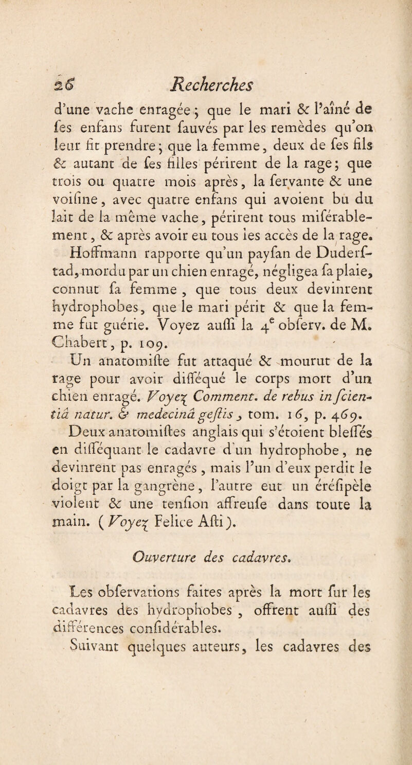 d’une vache enragée ; que le mari 8c l’aîné de fes enfans furent fauvés par les remèdes qu’on leur ht prendre; que la femme, deux de fes fils 8c autant de fes hiles périrent de la rage ; que trois ou quatre mois après, la fervante 8c une voifine, avec quatre enfans qui avoient bu du lait de la même vache, périrent tous miférable- ment, 8c après avoir eu tous les accès de la rage, Hoffmann rapporte qu’un payfan de Duderf- tad, mordu par un chien enragé, négligea fa plaie, connut fa femme , que tous deux devinrent hydrophobes, que le mari périt 8c que la fem¬ me fut guérie. Voyez auffi la 4e obferv. de M. Chabert, p. 109. ' Un anatomifte fut attaqué 8c mourut de la rage pour avoir dilféqué le corps mort d’un chien enragé. Voyc\ Comment, de rebus in fcien- lia natur. & medecinâ gejlis tom. 1 p. 469. Deux anatomiftes anglais qui s’étoient bielles en dilféquant le cadavre d un hydrophobe, ne devinrent pas enragés , mais l’un d’eux perdit le doigt par la gangrène , l’autre eut un érélipèle violent 8c une tendon affreufe dans toute la main. ( Voye^ Felice Afti). Ouverture des cadavres, Les obfervations faites après la mort fur les cadavres des hydrophobes , offrent aulli des différences conlidérables. Suivant quelques auteurs, les cadavres des