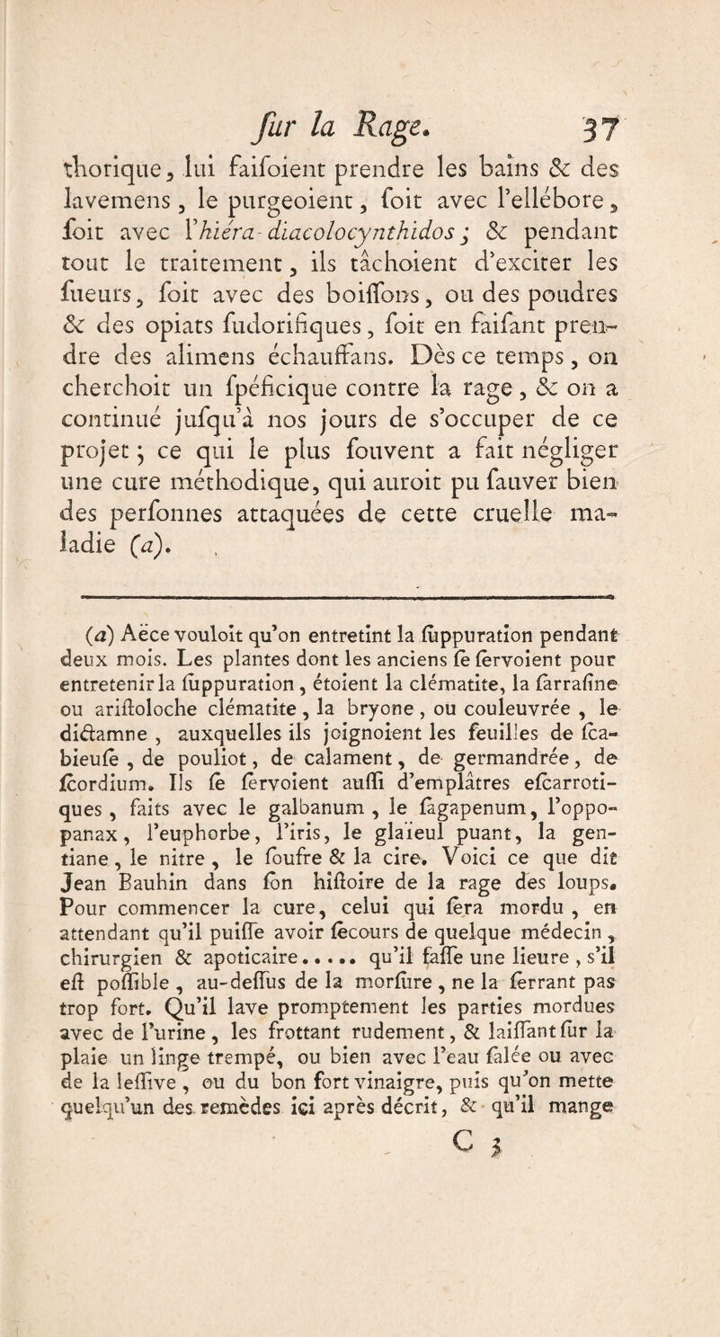 thorique , lui faifoient prendre les bains & des lavemens, le purgeoient, foit avec l’ellébore, foit avec Yhïéra diacolocynthidos ; & pendant tour le traitement , ils tâchoient d’exciter les fueurs, foit avec des boilfons, ou des poudres <k des opiats fudoribques, foit en faifant prem* dre des alimens échauffans. Dès ce temps, on cherchoit un fpéficique contre la rage, & on a continué jufqu’à nos jours de s’occuper de ce projet} ce qui le plus fouvent a fait négliger une cure méthodique, qui auroit pu fauver bien des perfonnes attaquées de cette cruelle ma¬ ladie (a). (à) Aëce vouloit qu’on entretint la fiippuration pendant deux mois. Les plantes dont les anciens lèlêrvoient pour entretenir la fiippuration, étoient la clématite, la fàrrafîne ou ariftoloche clématite , la bryone , ou couleuvrée , le di&amne , auxquelles ils jcignoient les feuilles de Ica- bieufê , de pouliot, de calament, de germandrée, de fcordium. Ils Ce ferment aulïi d’emplâtres efcarroti- ques, faits avec le galbanum , le fàgapenum, l’oppo- panax, l’euphorbe, l’iris, le glaïeul puant, la gen¬ tiane, le nitre , le foufre & la cire. Voici ce que dit Jean Bauhin dans fôn hiltoire de la rage des loups# Pour commencer la cure, celui qui fera mordu , en attendant qu’il puifle avoir fêcours de quelque médecin , chirurgien & apoticaire.qu’il fafle une Heure , s’il eft polïïble , au-deiïus de la morfiire , ne la ferrant pas trop fort. Qu’il lave promptement les parties mordues avec de l’urine, les frottant rudement, & laifiantfur la plaie un linge trempé, ou bien avec l’eau falée ou avec de la leffive , ou du bon fort vinaigre, puis qu’on mette quelqu’un des.remèdes ici après décrit, & qu’il mange - c >