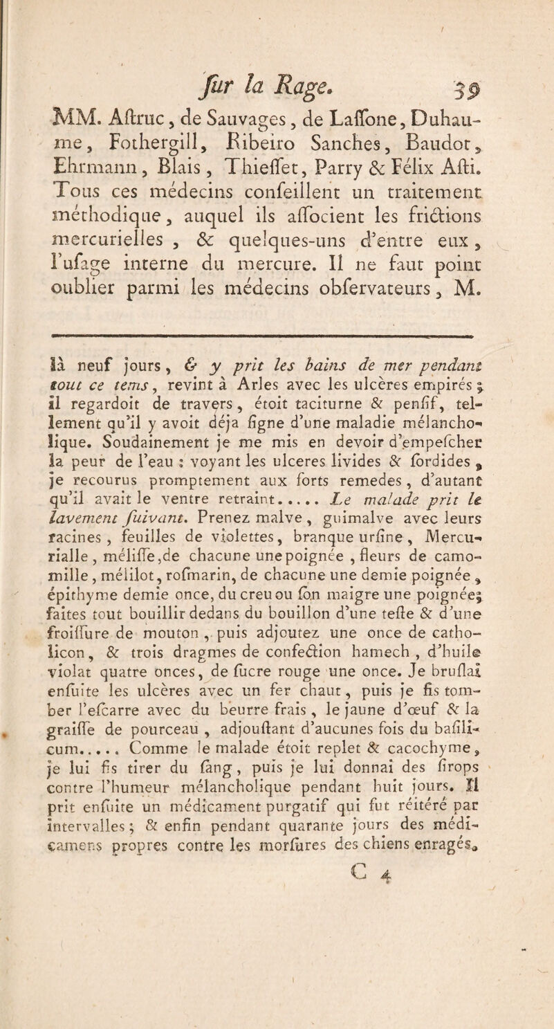 / fur la Rage. 3p MM. Afhruc, de Sauvages , de Laffone, Duhau- me, Fothergill, Bibeiro Sanches, Baudoty Ehrmann, Blais, Thieflet, Parry & Félix Afti. Tous ces médecins confeillent un traitement méthodique, auquel ils alTocient les frictions mercurielles , Sc quelques-uns d’entre eux, Fufage interne du mercure. Il ne faut point oublier parmi les médecins obfervateurs, M. là neuf jours, & y prit les bains de mer pendant tout ce tems, revint à Arles avec les ulcères empirés ; il regardoit de travers, étoit taciturne & penlif, tel¬ lement qu’il y avoit déjà ligne d’une maladie mélancho-* tique. Soudainement je me mis en devoir d’empefeher la peur de l’eau ; voyant les ulcérés livides & lordides , je recourus promptement aux forts remedes , d’autant qu’il avait le ventre retraint.Le malade prit le. lavement fuivant. Prenez malve , guimalve avec leurs racines, feuilles de violettes, branque urfine , IVlercu** rialle , mélifle,de chacune une poignée , fleurs de camo¬ mille , mélilot, rofmarin, de chacune une demie poignée , épithyme demie once, du creuou lb.n maigre une poignée; faites tout bouillir dedans du bouillon d’une telle & d’une froidure de mouton , puis adjoutez une once de catho- licon, & trois dragmes de confe&ion hamech , d’huile violât quatre onces, de fucre rouge une once. Je bruflai enfiiite les ulcères avec un fer chaut, puis je fis tom¬ ber l’eicarre avec du beurre frais, le jaune d’œuf 8e la graille de pourceau , adjoullant d’aucunes fois du bafili- cum.Comme le malade étoit replet & cacochyme, je lui fis tirer du làng, puis je lui donnai des firops contre l’humeur mélancholique pendant huit jours. îl prit enluite un médicament purgatif qui fut réitéré par intervalles; & enfin pendant quarante jours des méd{- camens propres contre les morlùres des chiens enragésa C 4