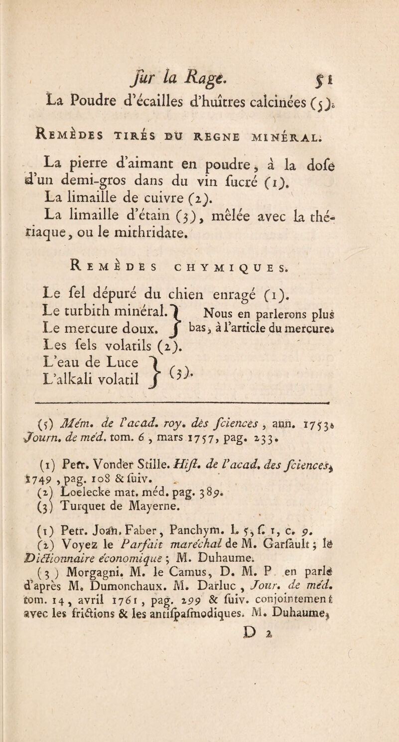 La Poudre d’écailles d’huîtres calcinées (5 f Remèdes tirés bu régné minéral: La pierre daimant en poudre, à la dofe d’un demi-gros dans du vin fucré (1). La limaille de cuivre (1). La limaille d3 étain (3), mêlée avec la thé¬ riaque, ou le mithridate. Remèdes chymiques. Le fel dépuré du chien enragé (1). Le turbith minerai.*} Nous en parlerons plus Le mercure doux. J bas, à Particle du mercure* Les fels volatils (2). L’eau de Luce 1 r L’alkali volatil J (5) Mém, de l'acad. roy, dès fciences , ann. 17330 Journ, de me'd. tom. 6 , mars 1757, pag. 233. (1) Pefr. Vonder S tille. Hijl, de l'acad, des fciences^ Ï749 , pag. 108 &fuiv. (2) Loelecke mat. méd. pag. 38^. (3) Turquet de Mayerne. (1) Petr. Joah.Faber, Panchym. L y, H t, c. 9, (i) Voyez le Parfait maréchal de M. Garlault ; lë 'Dictionnaire économique ; M. Duhaume. (3 ) Morgagni. M. le Camus, D. M. P en pari© d’après M, Dumonchaux. M. Darluc , Jour, de méd, tom. 14, avril 176r, pag. 299 & (iiiv. conjointement avec les fripions & les amilpalmodiques. M. Duhaume^