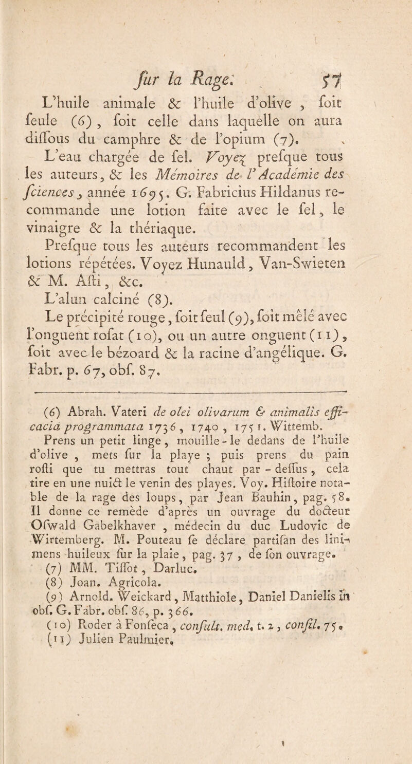 L’huile animale 8c l’huile d’olive , foie feule (6) , foit celle dans laquelle 011 aura dilïous du camphre 8c de l’opium (7). L’eau chargée de fel. Voye^ prefque tous les auteurs, 8c les Mémoires de VAcadémie des fciences -, année 1695. G. Fabricius Hildanus re¬ commande une lotion faite avec le fel, le vinaigre 8c la thériaque. Prefque tous les auteurs recommandent les lotions répétées. Voyez Hunauld, Van-Swieten 8c M. Âfti, 8cc, L’alun calciné (8). Le précipité rouge, foit feul (9), foit mêle avec l’onguent rofat (10), ou un autre onguent (11) , foit avec le bézoard 8c ia racine d’angélique. G. Fabr. p. 67, obf. 87, (6) Abrah. Vaterî de olei olivarum & anîmaiïs ejfjfi- cacia programmata 173 6, 1740 , 1751. Wittemb. Prens un petit linge, mouille-le dedans de Phuile d’olive , mets fur la playe ; puis prens du pain rofti que tu mettras tout chaut par - delîiis, cela tire en une nuid le venin des play es. Voy. Hidoire nota¬ ble de la rage des loups, par Jean Bauhin, pag. 58. Il donne ce remède d’après un ouvrage du dodeur Olwald Gabelkhaver , médecin du duc Ludovic de Wirtemberg. M. Pouteau le déclare partifan des lini^ mens huileux lur la plaie, pag. 37 , de Ion ouvrage. (7) MM. Tiflot, Darluc. (8) Joan. Agricola. (9 ) Arnold. \Veickard, Matthiole, Daniel Danielis xrs obC G. Fabr. obf 86, p. 3 66, ( 1 o) P*.oder à Fonfeca , confiait. med% U z 3 confit, 75» (11) Julien Paulmier,