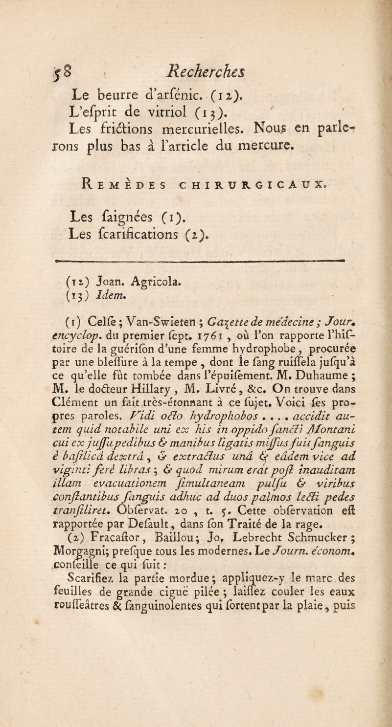 Le beurre cTarfénic. (12). L’efpric de virriol (13). Les fridtions mercurielles. Nou£ en parle¬ rons plus bas à Tarticle du mercure. Remèdes chirurgicaux. Les faignées (1). Les fcarifications (2). (t z) Joan. Agricola. (13) Idem, ( 1 ) Celle ; Van-Swieten ; Galette de médecine ; Jour• encyclop. du premier lept. 1761 , où l’on rapporte l’hif- toire de la guérilôn d’une femme hydrophobe , procurée par une blelïure à la tempe , dont le fang ruiffela julqu’à ce qu’elle fut tombée dans l’épuilèment. M. Duhaume ; M. le dodeur Hillary , M. Livré, &c. On trouve dans Clément un fait très-étonnant à ce fujet. Voici lès pro¬ pres paroles. Vidi oclo hydrophobos .... accidit au- tem quid notabile uni ex his in oppido fancli Montant cui ex jujjhpedibus & manibus ligatis mijfus fuit fanguis è bafüicâ dextrâ, & extraclus unâ f eâdem vice ad vigïnti ferè libras ; & quod mirum erdt poft inauditam illam evacuationem fimultaneam pulfu & viribus conjlantibus fanguis adhuc ad duos palmos lecti pedes tranfiliret. Oblèrvat. 20 , t. 5. Cette oblèrvation efi: rapportée par Delâult, dans (on Traité de la rage. (2) Fracailor, Bailiou; Jo, Lebrecht Schmucker ; Morgagni; prefque tous les modernes. Le Joum. économ* confeille ce qui fuit : Scarifiez, la partie mordue; appliquez-y le marc des feuilles de grande ciguë pilée ; laiffez couler les eaux roulfeâtres & fanguinolentes qui fortentpar la plaie, puis