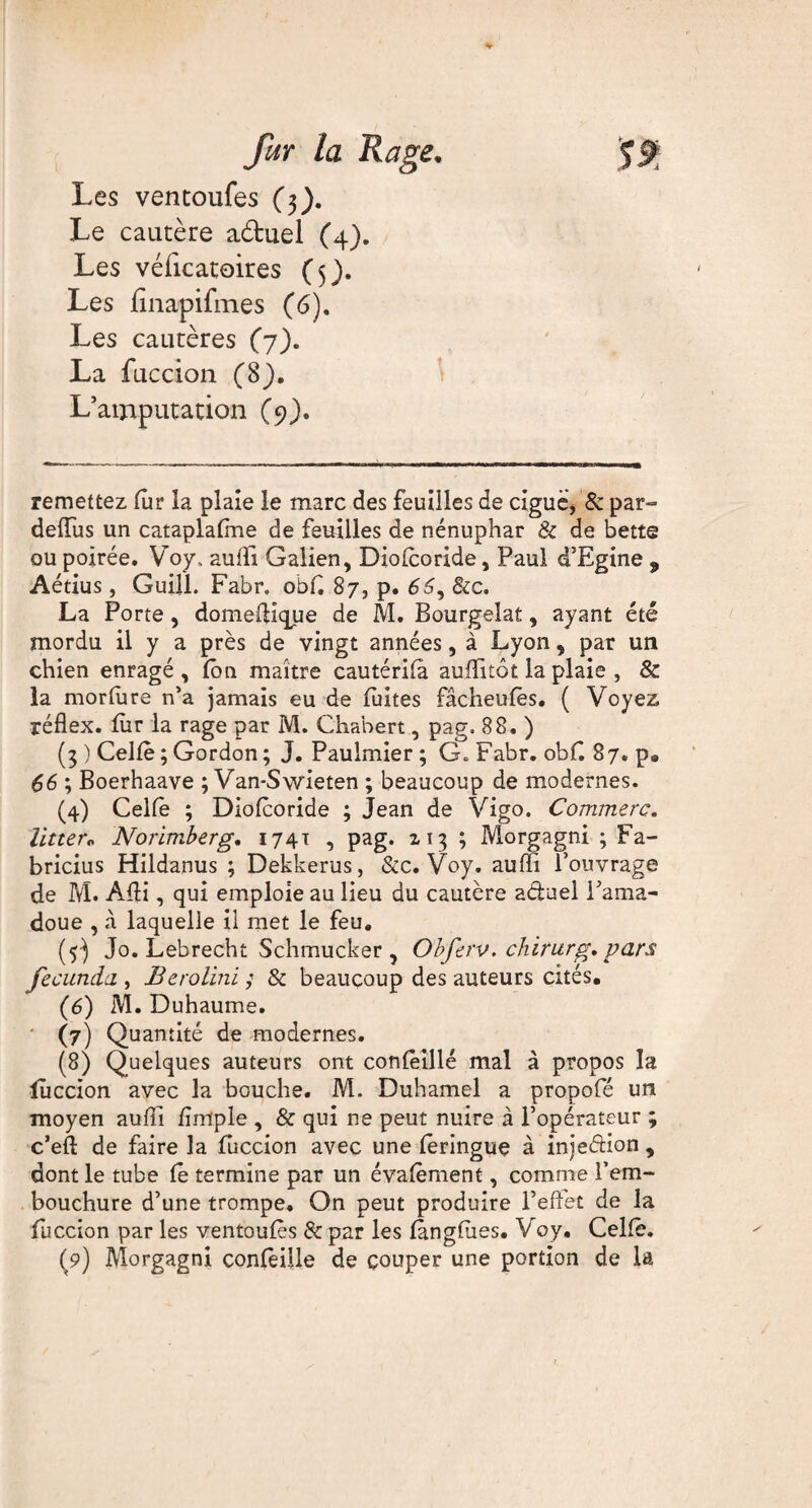 Les ventoufes (3). Le cautère a&uel (4). Les véficatoires (5). Les finapifmes (6). Les cautères (7). La fuccion (8). L’amputation (9). remettez fur la plaie le marc des feuilles de ciguë, & par- deiïus un cataplaftne de feuilles de nénuphar & de bette ou poirée. Voy.. aulfi Galien, Dio/coride, Paul d’Egine 9 Aétius, Guill. Fabr. obff 87, p. 66y &c. La Porte, domeffique de M. Bourgeîat, ayant été mordu il y a près de vingt années, à Lyon, par un chien enragé , /cm maître cautéri/à auffitôt la plaie , & la mor/ùre n’a jamais eu de fuites fâcheufès. ( Voyez réflex. fur la rage par M. Chabert, pag, 88. ) (3 ) Celle ; Gordon ; J. Paulmier ; G. Fabr. obf. 87. p. 66 ; Boerhaave ; Van-Swieten ; beaucoup de modernes. (4) Celle ; Dio/coride ; Jean de Vigo. Commère. litter« Norimberg. 1741 , pag. 113 ; Morgagni ; Fa- bricius Hildanus ; Dekkerus, &c. Voy. auffi l’ouvrage de M. Affi, qui emploie au lieu du cautère aduel l’ama- doue , à laquelle il met le feu. (y) Jo. Lebrecht Schmucker, Obferv. chirurg* pars fecunda., Berolini ; & beaucoup des auteurs cités. (6) M. Duhaume. ' (7) Quantité de modernes. (8) Quelques auteurs ont confèillé mal à propos la luccion avec la bouche. M. Duhamel a propofé un moyen aufîi /impie , & qui ne peut nuire à l’opérateur ; c’eft de faire la fuccion avec une ieringue à iniedion , dont le tube le termine par un éva/èment, comme l’em¬ bouchure d’une trompe. On peut produire l’effet de la fuccion par les ventou/ès 8c par les /àng/ues. Voy. Cel/è.