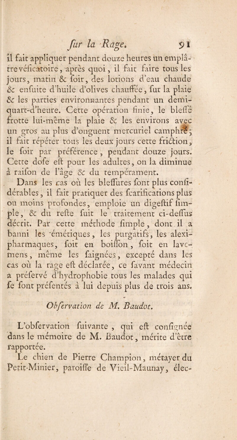 il fait appliquer pendant douze heures un emplâ¬ tre véficatoire, après quoi, il fait frire tous les jours, matin 8c foir, des lotions d’eau chaude 8c enfuite d’huile d’olives chauffée, fur la plaie 8c les parties environnantes pendant un demi- quart-d’heure. Cette opération hnie, le fieffé frotte lui-même la plaie 8c les environs avec un gros au plus d’onguent mercuriel camphre y il fait répéter tous les deux jours cette friéfcion, le foir par préférence , pendant douze jours. Cette dofe eh pour les adultes, on la diminue à raifon de l’âge &c dix tempérament. Dans les cas où les bleffures font plus conf- dérables, il fait pratiquer des fcarifications plus ou moins profondes, emploie un digeftif (im¬ pie, 8c du refte fuit le traitement ci-delius décrit. Par cette méthode (impie, dont il a banni les 'émétiques, les purgatifs, les alexi- pharmaques, foit en boifion, foit en lave- mens, même les faignées, excepté dans les cas où la rage eft déclarée, ce favant médecin a préfervé d’hydrophobie tous les malades qui fe font préfentés à lui depuis plus de trois ans. Obfervation de M. Baudot. L’obfervation fuivante , qui efl conlîgnée dans le mémoire de M. Baudot, mérite d’être rapportée. Le chien de Pierre Champion, métayer du Petit-Minier, paroiffe de Vieil-Maunay, élec-