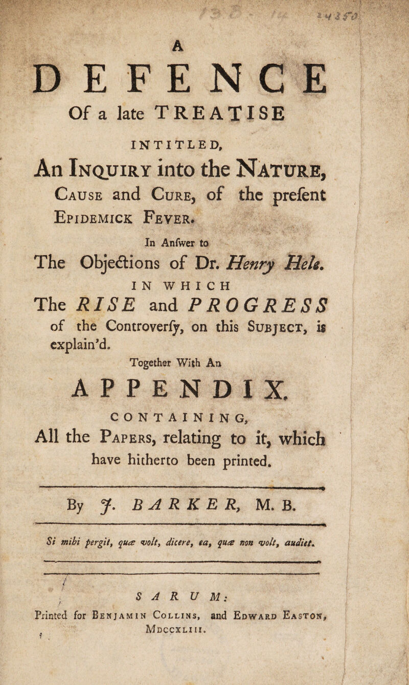 A E F E N C E Of a late TREATISE INTITLED, An Inquiry into the Nature, Cause and Cure, of the prefent Epidemick Fever. In Anfwer to The Objections of Dr. Henry Heh. IN WHICH The RISE and PROGRESS of the Controveriy, on this Subject, is explain'd,. Together With An APPENDIX. CONTAINING, All the Papers, relating to it, which have hitherto been printed. By J. BARKER, M. B. Si mihi per git t qua volt, dicere, ea, qua non volt, audiet, / f' S A R U M: Printed for Benjamin Collins, and Edward Easton* Mdccxliii.