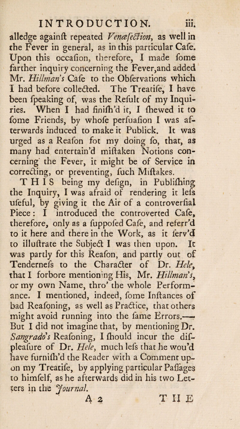 alledge againft repeated VenafeBion, as well in the Fever in general, as in this particular Cafe. Upon this occafion, therefore, I made fome farther inquiry concerning the Fever,and added Mr. Hillmans Cafe to the Obfervations which I had before collected. The Treatife, I have been fpeaking of, was the Refult of my Inqui¬ ries. When I had finifh’d it, I {hewed it to fome Friends, by whofe perfuafion I was af¬ terwards induced to make it Publick. It was urged as a Reafon fot my doing fo, that, as many had entertain’d miftaken Notions con¬ cerning' the Fever, it might be of Service in correcting, or preventing, fuch Miftakes. THIS being my defjgn, in Publiftiing the Inquiry, I was afraid of rendering it lefs ufeful, by giving it the Air of a controversial Piece: I introduced the controverted Cafe, therefore, only as a fuppofed Cafe, and referred to it here and therein the Work, as it ferv’d to illuftrate the Subjed I was then upon. It was partly for this Reafon, and partly out of Tendernefs to the Cbarader of Dr. Hele% that I forbore mentioning His, Mr. Hillman s? or my own Name, thro’ the whole Perform¬ ance. I mentioned, indeed, fome Inftances of bad Reafoning, as well as Pradice, that others might avoid running into the fame Errors.—« But I did not imagine that, by mentioning Dr. Sangrados Reafoning, I flhould incur the dif- pleafure of Dr. Hele, much lefs that he wou’d have furnifh’d the Reader with a Comment up¬ on my Treatife, by applying particular Paffages to himfelf, as he afterwards didin his two Let¬ ters in the ‘Journal. A z T II E