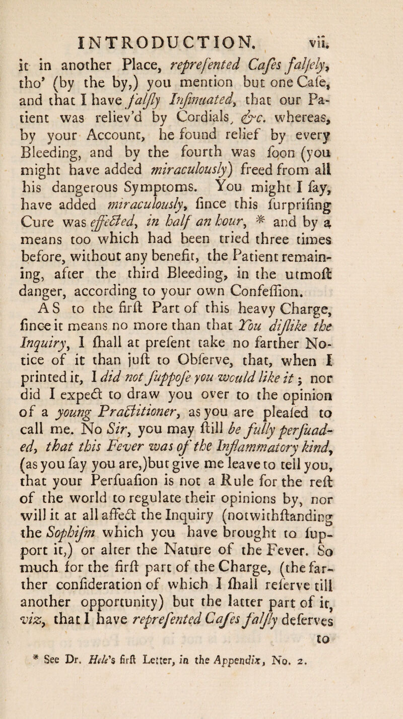 I It in another Place, reprefented Cafes faljely> tho* (by the by,) you mention but one Cafe, and that I have faljly Infmuated\ that our Pa¬ tient was reliev'd by Cordials, &c. whereas* by your Account, he found relief by every Bleeding, and by the fourth was foon (you might have added miraculously) freed from all his dangerous Symptoms. You might I fay, have added miraculously, fince this furpriflng Cure was efl'eCled, in half an hour, ^ and by a means too which had been tried three times before, without any benefit, the Patient remain¬ ing, after the third Bleeding, in the utmofi danger, according to your own Confeffion. AS to the firft Part of this heavy Charge, fince it means no more than that Tou dijlike the Inquiry, I fhall at prefent take no farther No¬ tice of it than juft to Gbferve, that, when I printed it, I did not fuppofe you would like it; nor did I expefi to draw you over to the opinion of a young Practitioner, as you are plealed to call me. No Sir, you may ftill be fully perfuad- edy that this Fever was of the Inflammatory kind, (as you fay you are,)but give me leave to tell you, that your Perfuafion is not a Rule for the reft of the world to regulate their opinions by, nor will it at all affed the Inquiry (notwithftanding the Sophifm which you have brought to iup- port it,) or alter the Nature of the Fever. So much for the firft part of the Charge, (the far¬ ther confideration of which I fhali referve till another opportunity) but the latter part of it, viz, that I have reprefented Cafes faljly deferves to * See Dr. Hele's firft Letter, in the Appendix, No. 2.