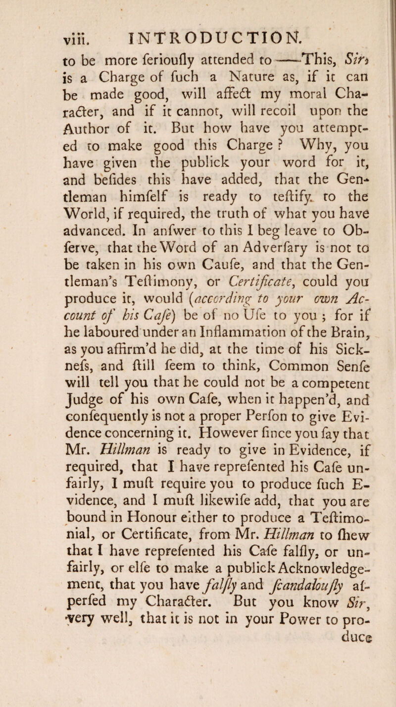 to be more ferioufly attended to--This, Sin is a Charge of fuch a Nature as, if it can be made good, will affeCt my moral Cha¬ racter, and if it cannot, will recoil upon the Author of it. But how have you attempt¬ ed to make good this Charge ? Why, you have given the publick your word for it, and befides this have added, that the Gen¬ tleman himfelf is ready to teflify: ro the World, if required, the truth of what you have advanced. In anfwer to this I beg leave to Ob- ferve, that the Word of an Adverfary is not to be taken in his own Caufe, and that the Gen¬ tleman's Teftimony, or Certificate, could you produce it, would (according to your own Ac¬ count of his Cafe) be of no Ufe to you ; for if he laboured under an Inflammation of the Brain, as you affirm’d he did, at the time of his Sick- nefs, and ftill feem to think. Common Senfe will tell you that he could not be a competent Judge of his own Cafe, when it happen’d, and consequently is not a proper Perfon to give Evi¬ dence concerning it. However fince you fay that Mr. Hillman is ready to give in Evidence, if required, that I have reprefented his Cafe un¬ fairly, 1 muff require you to produce fuch E- vidence, and I muft likewife add, that you are bound in Honour either to produce a Teftimo- nial, or Certificate, from Mr. Hillman to {hew that I have reprefented his Cafe falfly, or un¬ fairly, or elfe to make a publick Acknowledge¬ ment, that you have falfly and fcandaloujly af- perfed my Character. But you know Sir, -very well, that it is not in your Power to pro¬ duce