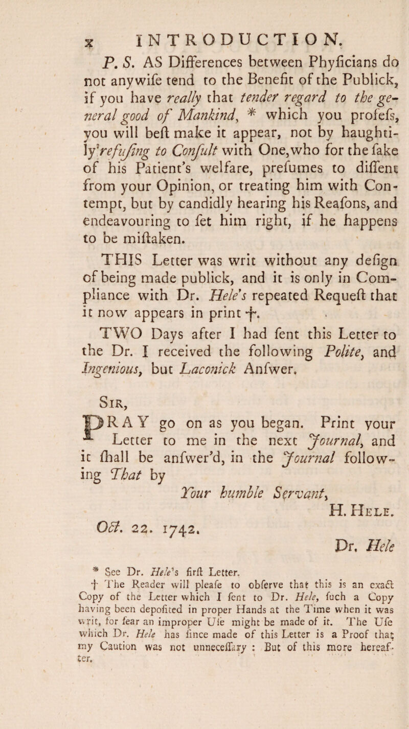 P. S. AS Differences between Phyficians do not any wife tend to the Benefit of the Publick, if you have really that tender regard to the ge¬ neral good of Mankind, which you profefs, you will beft make it appear, not by haughti- Xfrefnjing to Confult with One,who for the fake of his Patient's welfare, prefurnes to diffent from your Opinion, or treating him with Con¬ tempt, but by candidly hearing his Reafons, and endeavouring to fet him right, if he happens to be miftaken. THIS Letter was writ without any defign of being made publick, and it is only in Com¬ pliance with Dr. Heles repeated Requeft that it now appears in print -f. TWO Days after I had fent this Letter to the Dr. I received the following Polite, and Ingenious, but Laconick Anfwer, Sir, DRA Y go on as you began. Print your ** Letter to me in the next Journal, and it fhall be anfwer’d, in the Journal follow¬ ing That by Tour humble Servant, H. Hele. OSt. 22. 1742. Dr, Hele * See Dr. Hele's firft Letter. 4 The Reader will pleafe to obferve that this is an cxadl Copy of the Letter which I fent to Dr. Hele, fuch a Copy having been depoiited in proper Hands at the Time when it was writ, tor fear an improper Uie might be made of it. The Ufe which Dr. Hele has lince made of this Letter is a Proof tha; my Caution was net unnecelfary : But of this more hereaL