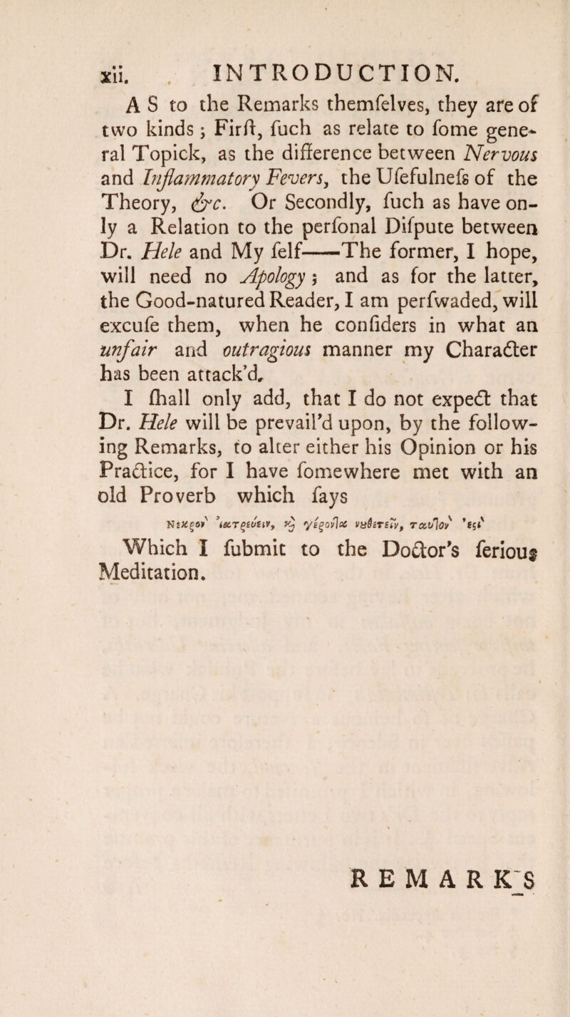 A S to the Remarks themfelves, they are of two kinds; Firff, fuch as relate to fome gene¬ ral Topick, as the difference between Nervous and Inflammatory Fevers, the Ufefulnefs of the Theory, &c. Or Secondly, fuch as have on¬ ly a Relation to the perfonal Difpute between Dr. Hele and My felf-The former, I hope, will need no Apology; and as for the latter, the Good-natured Reader, I am perfwaded, will excufe them, when he confiders in what an unfair and outragious manner my Character has been attack'd, I (hall only add, that I do not expedf that Dr. Hele will be prevail’d upon, by the follow¬ ing Remarks, to alter either his Opinion or his Pra&ice, for I have fomewhere met with an old Proverb which fays NeKgar ’i6c.T(>£uuvf yj yggovlx vySsrsTv, rcct/lov Which I fubmit to the Doctor’s feriou§ Meditation. REMARK'S