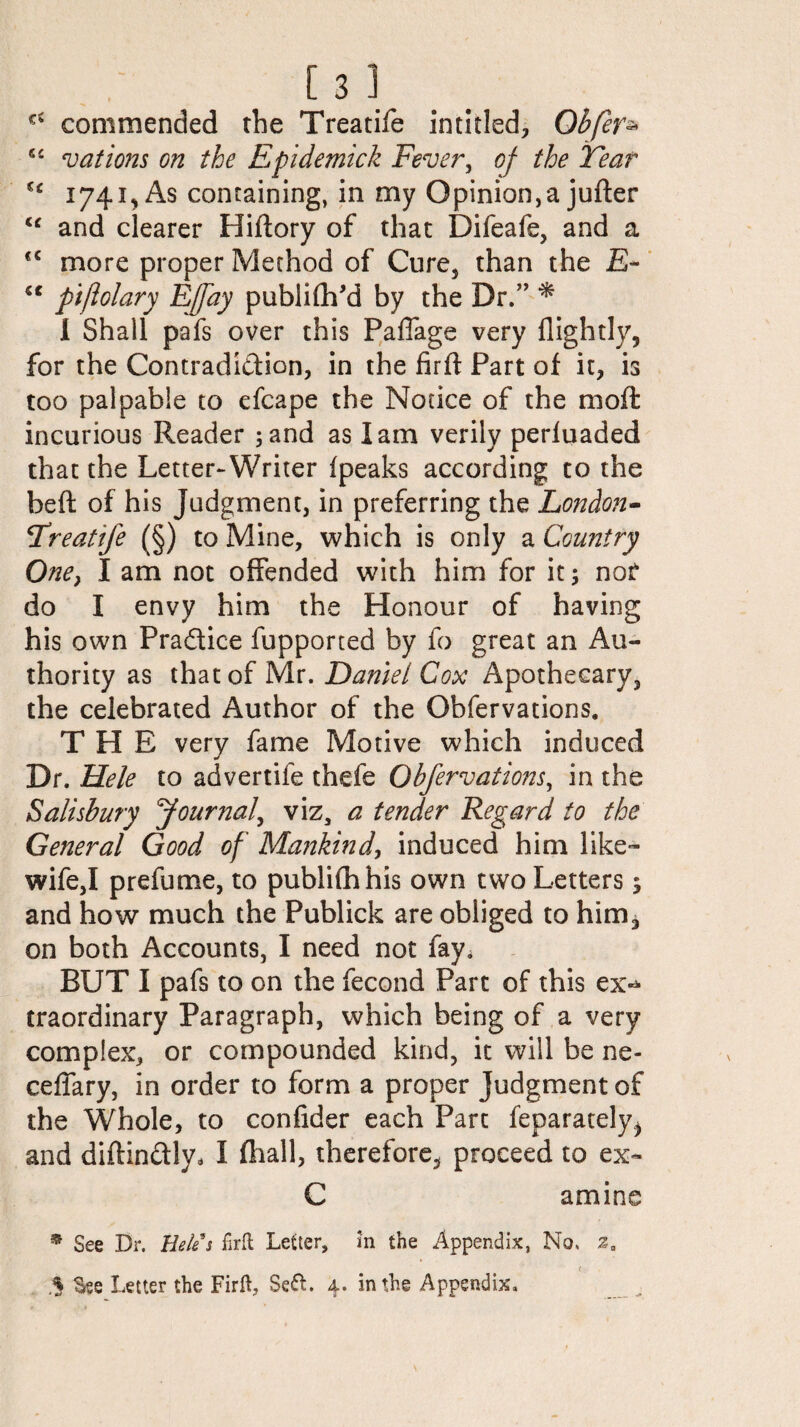 commended the Treatife intitled, Obfer* fic nations on the Epidemick Fever, of the Tear n 1741, As containing, in my Opinion,a jufter te and clearer Hiftory of that Difeafe, and a <c more proper Method of Cure, than the £- “ ptjlGlary Ejjdy publiftfd by the Dr.” * I Shall pafs over this Paffage very flightly, for the Contradiction, in the firft Part of it, is too palpable to efcape the Notice of the mo ft incurious Reader ;and as lam verily periuaded that the Letter-Writer ipeaks according to the beft of his Judgment, in preferring the London- Treatife (§) to Mine, which is only a Country One, I am not offended with him for it; nor do I envy him the Honour of having his own Pradice fupported by fo great an Au¬ thority as that of Mr. Daniel Cox Apothecary, the celebrated Author of the Obfervations. THE very fame Motive which induced Dr. Hele to advertife thefe Obfervations, in the Salisbury ^Journal, viz, a tender Regard to the General Good of Mankind, induced him like- wife,! prefume, to publifh his own two Letters 5 and how much the Publick are obliged to him, on both Accounts, I need not fay; BUT I pafs to on the fecond Part of this ex-* traordinary Paragraph, which being of a very complex, or compounded kind, it will be ne- ceffary, in order to form a proper Judgment of the Whole, to confider each Part feparately^ and diftinClly, I fhall, therefore, proceed to ex- C amine * See Dr. Hele’s foil Letter, in the Appendix, No, % See Letter the Firft, Sett. 4. in the Appendix,