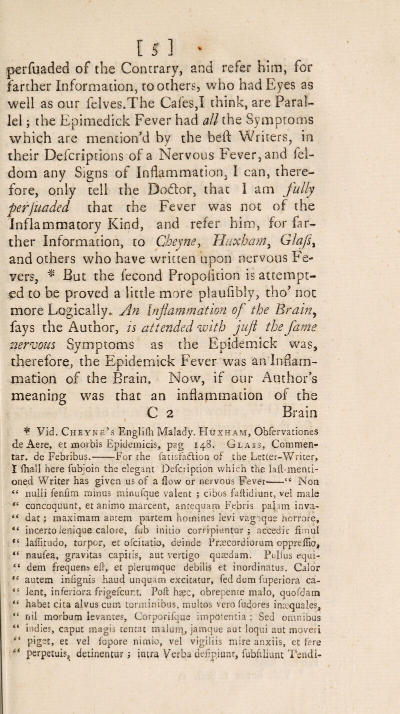 perfuaded of the Contrary, and refer him, for farther Information, toothers, who had Eyes as well as our felves.The Cafes,I think, are Paral¬ lel ; the Epimedick Fever had all the Symptoms which are mention’d by the beft Writers, in their Defcriptions of a Nervous Fever, and lel- dom any Signs of Inflammation, I can, there¬ fore, only tell the Bo&or, that I am fully perjuaded that the Fever was not of the Inflammatory Kind, and refer him, for far¬ ther Information, to Cbeyne, Huxhama Glajs% and others who have written upon nervous Fe¬ vers, ** But the fecond Proposition is attempt¬ ed to be proved a little more plaufibly, tho’ not more Logically. An Inflammation of the Brain, fays the Author, is attended with jujl the flame nervous Symptoms as the Epidemick was, therefore, the Epidemick Fever was an Inflam¬ mation of the Brain. Now, if our Author’s meaning was that an inflammation of the C 2 Brain \ * Vid. Cheynb’s Englifh Malady. Huxham, Obfervationes deAere, et morbis Epidemicis, pag 148. Glass, Commen- tar. de Febribus.-For the fatisfabtion of the Letter-Writer, X fhall here fubjoin the elegant Defcription which the hit-menti¬ oned Writer has given us of a flow or nervous Fever'-“ Non 44 nulli fenfim minus minufque valent ; cibos faftidiunt, vet male 44 concoquunt, et animo marcent, antequarn Febris pahm inva- 44 dat; max imam autem partem homines levi vagoque horrore, 6i incertoienique calore, fub initio corripiuntur ; accedic iirnul 44 laffitudo, torpor, et ofcitatio, deinde Prsecordiorum oppreffio, 44 naufea, gravitas capitis, aut vertigo quaedam. Poll us equi- 44 dem frequens ed, et plerumque debilis et inordinatus. Calor 44 autem iniignis baud unquam excitatur, fed dum fuperiora ca- 44 lent, inferiora frigefcur.t. Poll; hasc, obrepente malo, quofdam 44 habet cita alvuscum torminibus, rnultos vero fudores ins?qualesa 44 nil morbum levantes, Corporifque i-mpotentia : Sed omnibus 64 indies, caput magis tentat malum, jamque aut loqui aut moveri ft piget, et vel fopore nimio, vel vigiliis mire anxiis, et fere “ perpetuis^ detinentur i mtra Verba deiipjuat, fubfiliunt Tendi-