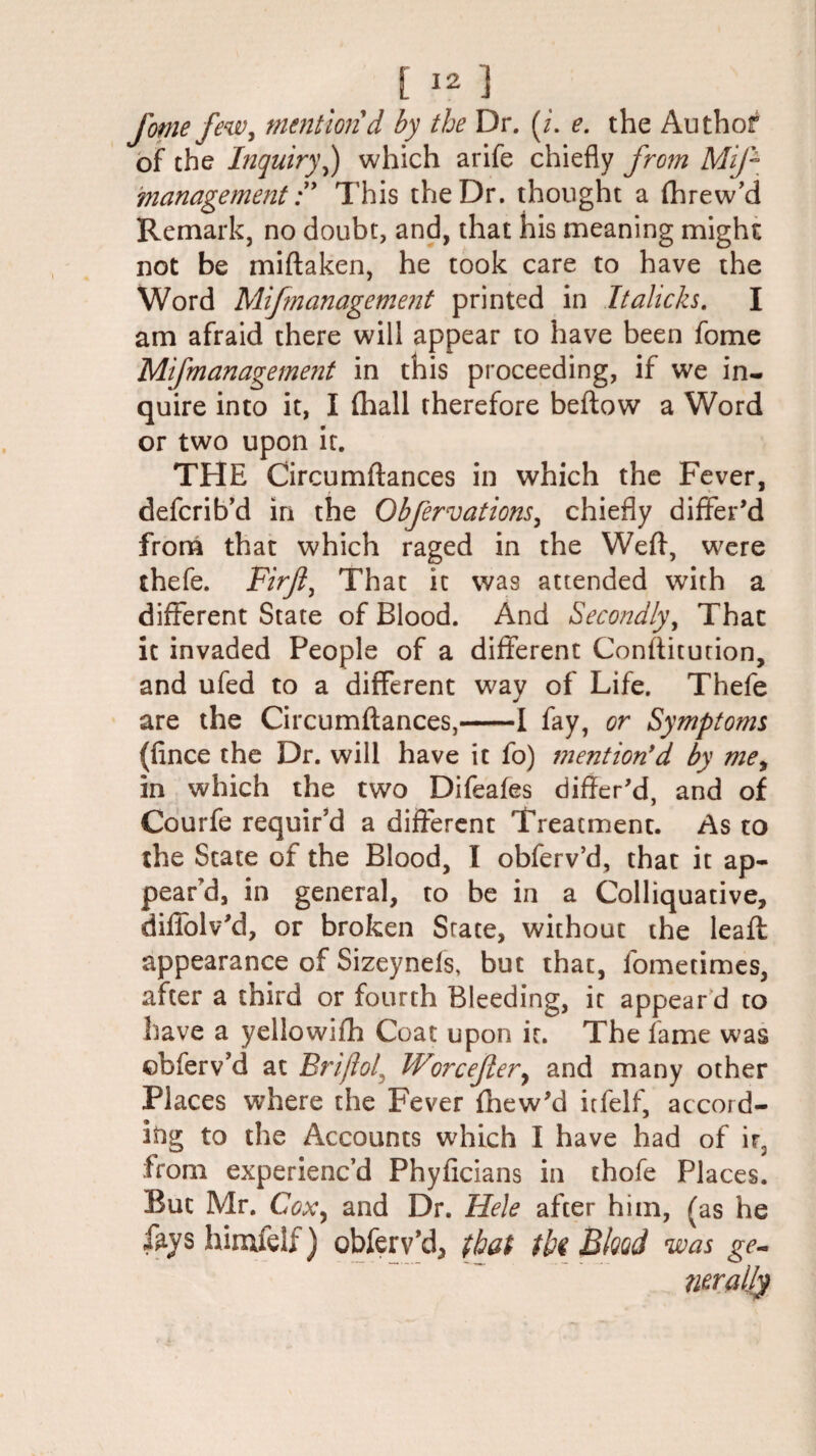 fome few, mention d by the Dr. (/. e. the Author of the Inquiry,) which arife chiefly from Mif managementThis the Dr. thought a fhrew’d Remark, no doubt, and, that his meaning might not be miftaken, he took care to have the Word Mifmanagement printed in Italicks. I am afraid there will appear to have been fome Mifmanagement in this proceeding, if we in¬ quire into it, I (hall therefore beftow a Word or two upon it. THE Circumflances in which the Fever, defcrib’d in the Obfervations, chiefly differ’d from that which raged in the Weft, were thefe. Firji, That it was attended with a different State of Blood. And Secondly, That it invaded People of a different Conflitution, and ufed to a different way of Life. Thefe are the Circumflances,-1 fay, or Symptoms (fince the Dr. will have it fo) mention’d by me, in which the two Difeafes differ’d, and of Courfe requir’d a different Treatment. As to the State of the Blood, I obferv’d, that it ap¬ pear’d, in general, to be in a Colliquative, diffolv’d, or broken State, without the leafl appearance of Sizeynefs, but thac, fometimes, after a third or fourth Bleeding, it appear d to have a yellowifh Coat upon it. The fame was obferv’d at Briflol, Worcefiery and many other Places where the Fever fhew’d itfelf, accord¬ ing to the Accounts which I have had of ir3 from experienc’d Phyficians in thofe Places. But Mr. Coxy and Dr. Hele after him, (as he %s himfelf) obferv’d, that tU Bkad was ge-