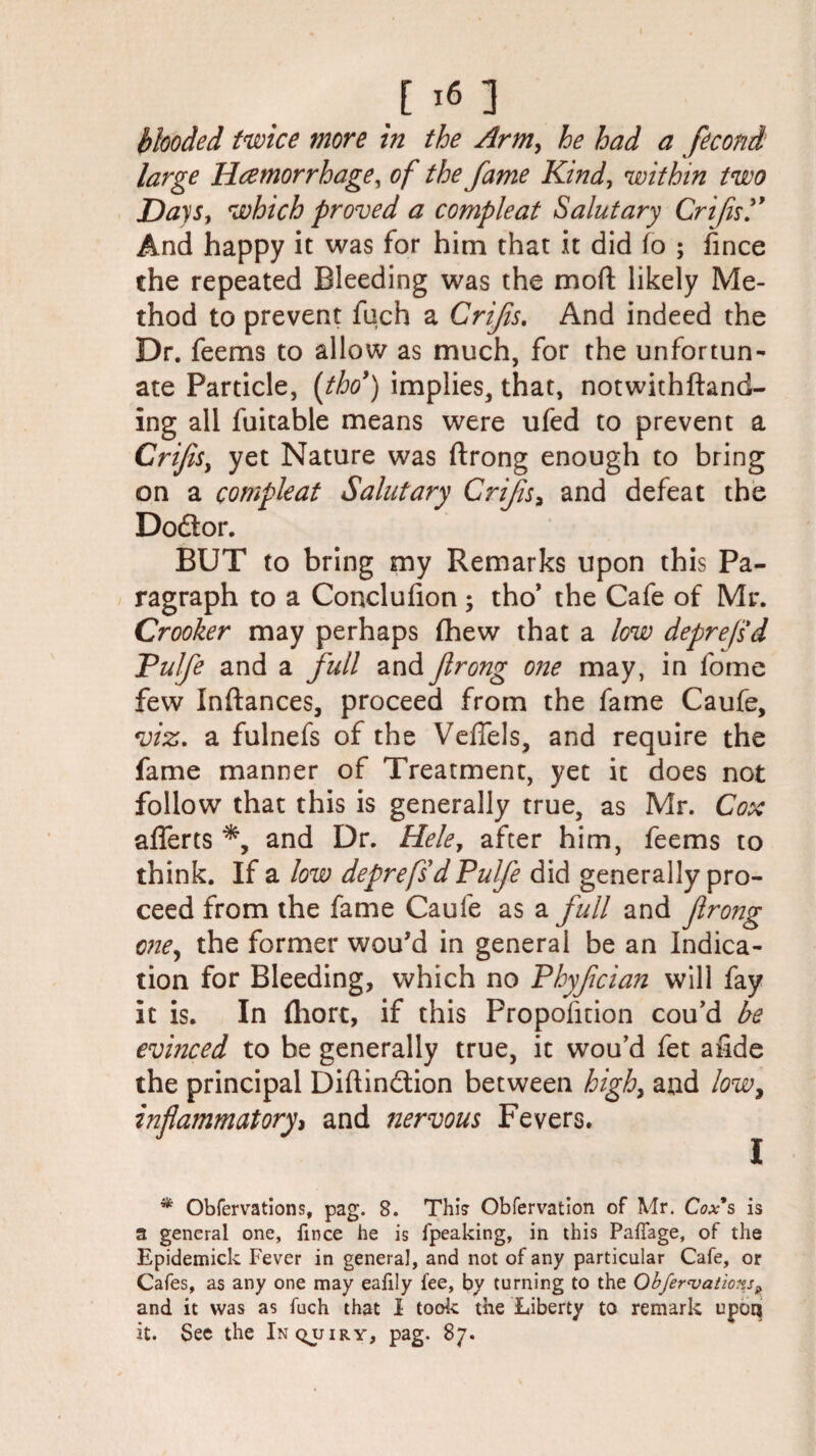 [x6] blooded twice more in the Arm, he had a fecond large Haemorrhage, of the fame Kind, within two Days, which proved a compleat Salutary Crifisy And happy it was for him that it did fo ; fince the repeated Bleeding was the mod likely Me¬ thod to prevent fuch a Crifs. And indeed the Dr. feems to allow as much, for the unfortun¬ ate Particle, (thoy) implies, that, notwithftand- ing all fuitable means were ufed to prevent a Crifls, yet Nature was ftrong enough to bring on a compleat Salutary Crifls* and defeat the Do&or. BUT to bring my Remarks upon this Pa¬ ragraph to a Conclufion; tho’ the Cafe of Mr. Crooker may perhaps (hew that a low deprejsd Pulfe and a full and flrong one may, in fome few Inftances, proceed from the fame Caufe, viz. a fulnefs of the Vefiels, and require the fame manner of Treatment, yet it does not follow that this is generally true, as Mr. Cox afferts and Dr. Hele, after him, feems to think. If a low deprefsd Pulfe did generally pro¬ ceed from the fame Caufe as a full and flrong one, the former wou’d in general be an Indica¬ tion for Bleeding, which no Phyflcian will fay it is. In fliort, if this Propofition cou’d be evinced to be generally true, it wou’d fet a fide the principal Diftindtion between high, and low, and nervous Fevers. I * Obfervations, pag. S. This Obfervation of Mr. Cox*s is a general one, fince he is fpeaking, in this Pafiage, of the Epidemick Fever in general, and not of any particular Cafe, or Cafes, as any one may eafily fee, by turning to the Obfervations? and it was as fuch that I took the Liberty to remark upoq it. See the Inquiry, pag. 87.