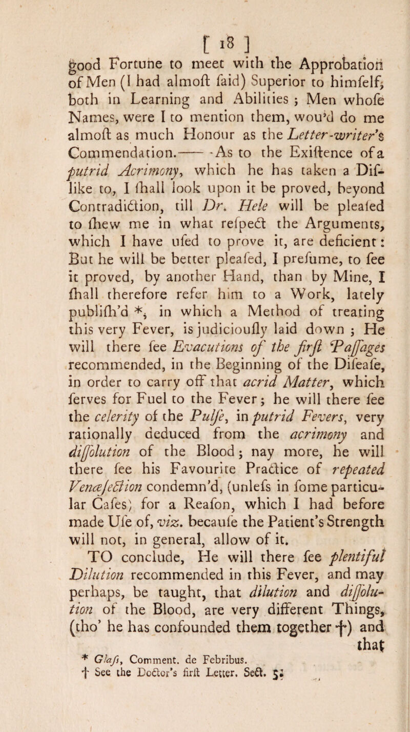 good Fortune to meet with the Approbation of Men (I had almoft faid) Superior to himfelf; both in Learning and Abilities ; Men whofe Names, were I to mention them, wou’d do me almoft as much Honour as the Letter-writer § Commendation.- - As to the Exiftence of a putrid Acrimony, which he has taken a Dif- like to, I lhall look upon it be proved, beyond Contradiction, till Dr. Hele will be plealed to fhew me in what refpedt the Arguments, which I have ufed to prove it, are deficient: But he will be better pleafed, I prefume, to fee it proved, by another Hand, than by Mine, I fhall therefore refer him to a Work, lately publifh'd ** in which a Method of treating this very Fever, is judicioufly laid down ; He will there fee Evacutions of the firjl Fafages recommended, in the Beginning of the Difeafe, in order to carry off that acrid Matter, which ferves for Fuel to the Fever; he will there fee the celerity of the Pulfe, in putrid Fevers, very rationally deduced from the acrimony and difolution of the Blood; nay more, he will there fee his Favourite Practice of repeated Vencejedlion condemn'd, (unlefs in fome particu¬ lar Cafes) for a Reafon, which I had before made Ufe of, viz. becaufe the Patient’s Strength will not, in general, allow of it. TO conclude, He will there fee plentiful Dilution recommended in this Fever, and may perhaps, be taught, that dilution and diAblu¬ tion of the Blood, are very different Things, (tho’ he has confounded them together •f') and that * Glaf, Comment, de Febribus. f See the Dottor’s lirit Letter, Sett. 5#