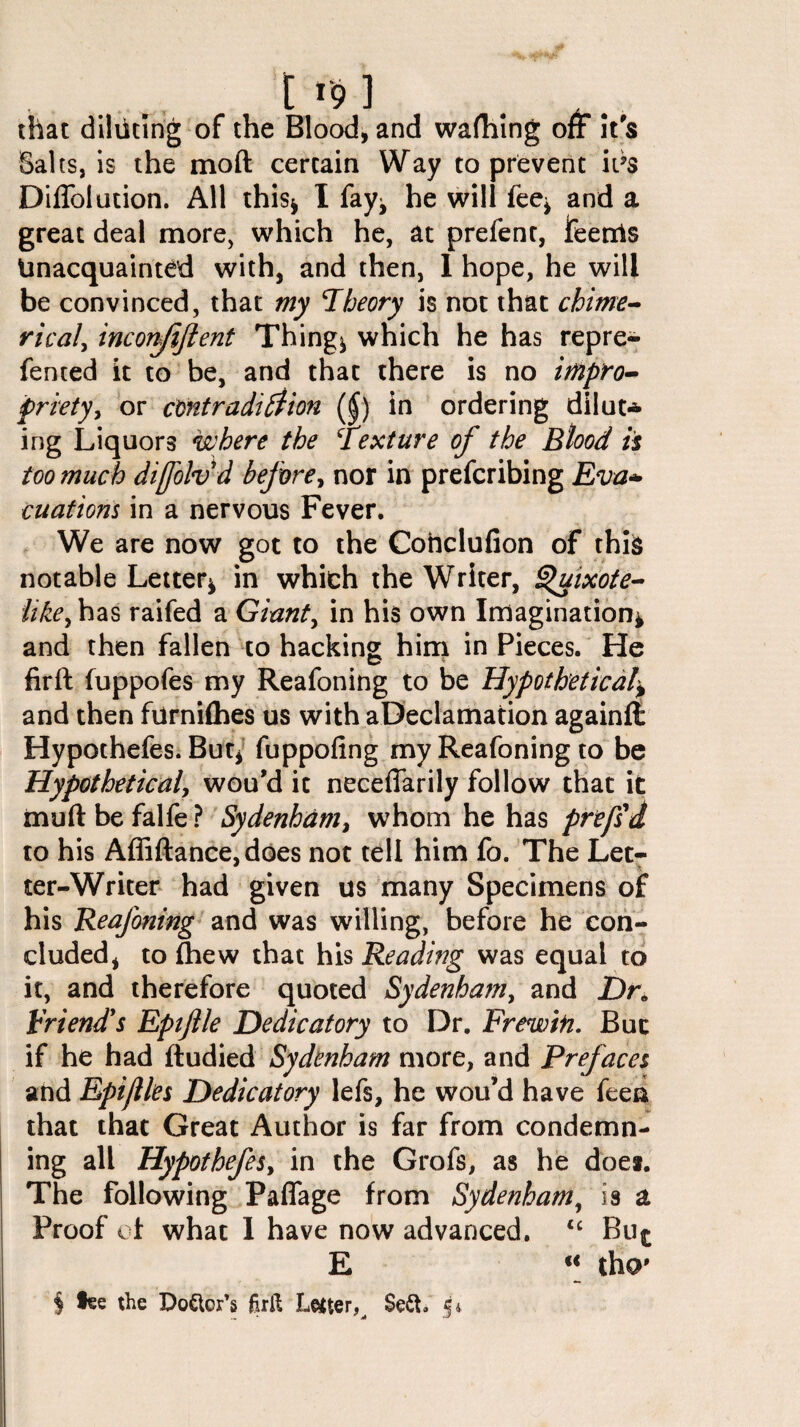 [ i-9l . A.. that diluting of the Blood, and wafhing off it's Salts, is the moft certain Way to prevent it’s Diffolution. All this^ I fay* he will fee* and a great deal more, which he, at prefent, Jfeenis Unacquainted with, and then, 1 hope, he will be convinced, that my ’Theory is not that chime¬ ric al, inconfiftent Thing* which he has repre- fented it to be, and that there is no impro¬ priety, or contradiction ($) in ordering dilut* ing Liquors where the \texture of the Blood is too much difolvd before, nor in prefcribing Eva* cuations in a nervous Fever. We are now got to the Coftclufion of thi& notable Letter* in which the Writer, ^uixote- like, has raifed a Giant, in his own Imagination* and then fallen to hacking him in Pieces. He ftrft fuppofes my Reafoning to be Hypothetical* and then furnifhes us with aDeclamation againffc Hypothefes. But* fuppofing my Reafoning to be Hypothetical, wou’d it neceffarily follow that it muft be falfe ? Sydenham, whom he has prefs d to his Affiftance,does not tell him fo. The Let- ter-Writer had given us many Specimens of his Reafoning and was willing, before he con¬ cluded, to fhew that his Reading was equal to it, and therefore quoted Sydenham, and Dr0 hr i end's Eptflle Dedicatory to Dr. Frew in. But if he had fludied Sydenham more, and Prefaces and Epijlles Dedicatory lefs, he wou’d have feen that that Great Author is far from condemn¬ ing all Hypothefes, in the Grofs, as he does. The following Paffage from Sydenham, is a Proof of what 1 have now advanced. 16 Bu^ E “ tho' § lee the Dover’s Juft Letter $e&. 5*