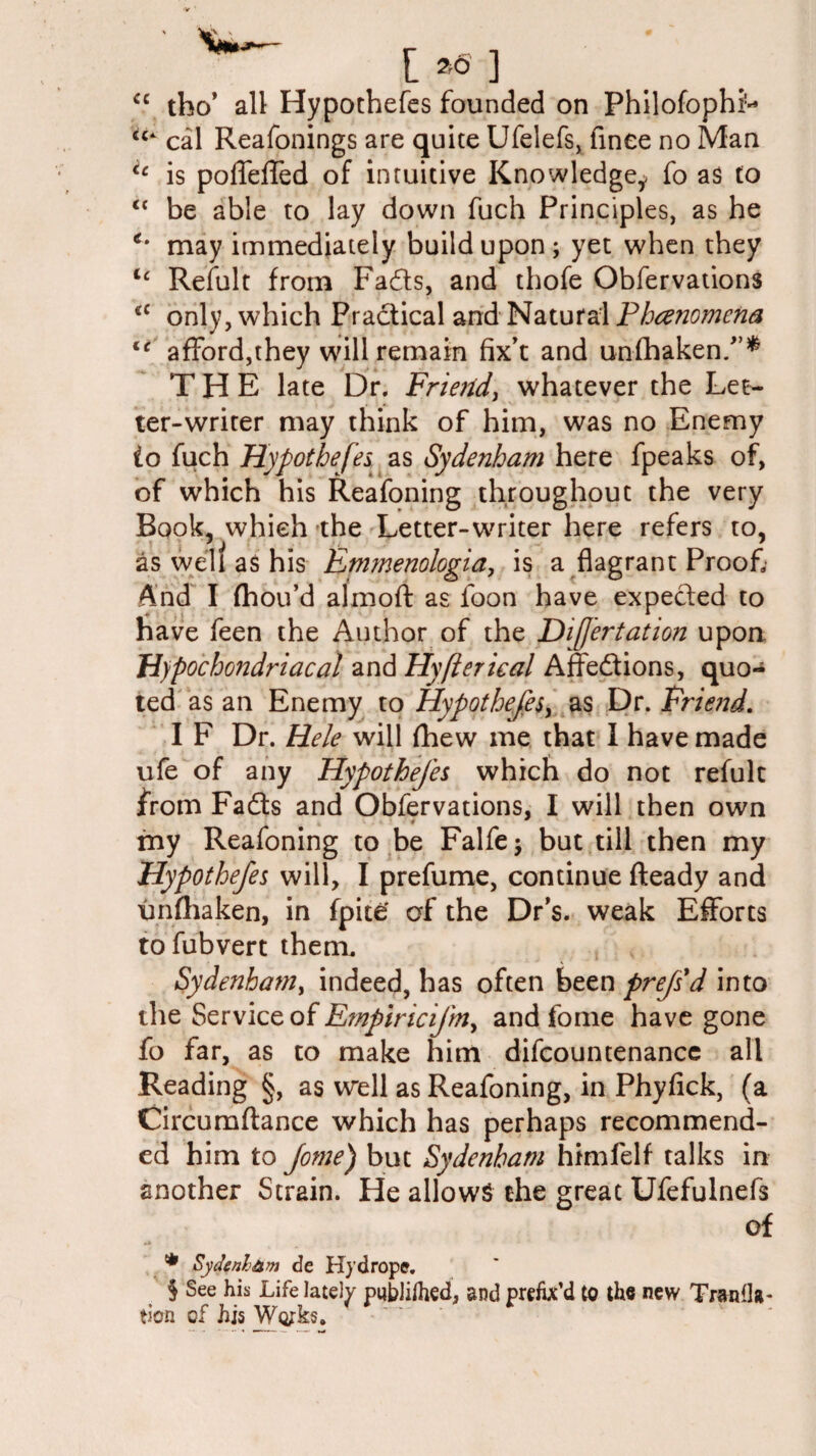 cc tho’ all Hypothefes founded on Philofophi'- cal Reafonings are quite Ufelefs, finee no Man u is polfeffed of intuitive Knowledge,, fo as to “ be able to lay down fuch Principles, as he c‘ may immediately build upon; yet when they ic Refult from Fads, and thofe Obfervations cc only, which Pradical and Natural Phenomena li afford,they will remain fix’t and unfhaken/’* THE late Dr. Friend, whatever the Let¬ ter-writer may think of him, was no Enemy io fuch Hypothefes as Sydenham here fpeaks of, of which his Reafoning throughout the very Book, which the Letter-writer here refers to, as well as his Emmenologia, is a flagrant Proof And I fhou’d almoft as foon have expected to have feen the Author of the Difertation upon Hypochondriacal and Hyfterical Affedions, quo* ted as an Enemy to Hypothefes, as Dr. Frie?:d. I F Dr. Hele will fhew me that 1 have made ufe of any Hypothefes which do not refult from Fads and Obfervations, I will then own fny Reafoning to be Falfe; but till then my Hypothefes will, I prefume, continue fteady and unfhaken, in fpite' of the Dr’s, weak Efforts tofubvert them. Sydenham, indeed, has often been prejsd into the Service of Empiricifrny and fome have gone fo far, as to make him difcountenancc all Reading §, as well as Reafoning, in Phyfick, (a Circumftance which has perhaps recommend¬ ed him to fome) but Sydenham himfelf talks in another Strain. He allows the great Ufefulnefs of * Sydenham de Hj’drope. S See his Life lately putdifhed, and prefix’d to th« new Tranfla- tfcra of hjs Works.