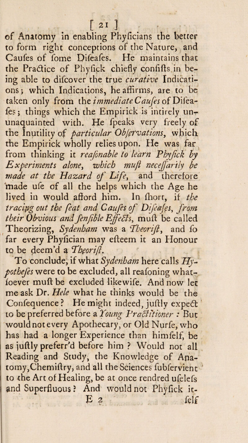of Anatomy in enabling Pbyficians the better to form right conceptions of the Nature, and Caufes of fome Difeafes. He maintains that the Pra&ice of Phyfick chiefly confifts in be¬ ing able to difcover the true curative Indicati¬ ons ; which Indications, he affirms, are to be taken only from the immediate Caufes of Difea¬ fes 5 things which the Empirick is intirely unr unaquainted with. He fpeaks very freely of the Inutility of particular Obfervations, which the Empirick wholly relies upon. He was far from thinking it reafonable to learn Phyfick by Experiments alone, which mujl neceJJ'arily be made at the Hazard of Life, and therefore made ufe of all the helps which the Age he lived in would afford him. In ffiorr, if the tracing cut the feat and Caufes of Difeafes, from their Obvious and fenfible Effedls, muff be called Theorizing, Sydenham was a Yheorift, and fo far every Phyfician may efteem it an Honour tq be deem’d a Thgorifl. To conclude, if what Sydenham here calls Hy¬ pothecs were to be excluded, all reafoning what- foever muff be excluded likewife. And now let me ask Dr. Hele what he thinks would be the Confequence ? He might indeed, juftly expedt to be preferred before a Young Pradiitioner : But would not every Apothecary, or Old Nurfe, who has had a longer Experience than himfelf, be as juftly preferr’d before him ? Would not all Reading and Study, the Knowledge of Ana¬ tomy,Chemiftry, and all the Sciences fubfervient to the Art of Healing, be at once rendred ufelefs $nd Superfluous ? And would not Phyfick it- £ z f felf