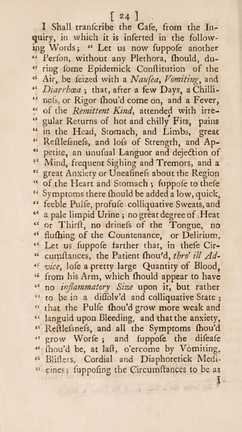 I Shall tranfcribe the Cafe, from the In¬ quiry, in which it is inferted in the follow¬ ing Words; <c Let us now fuppofe another “ Perfon, without any Plethora, fhould, du- cc ring fome Epidemick Conflitution of the Air, be feized with a Naufea, Vomitings and “ Diarrhoea ; that, after a few Days, a Chilli - “ nefs, or Rigor fhou’d come on, and a Fever, “ of the Remittent Kind, attended with irre- f iC gular Returns of hot and chilly Fits, pains “ in the Head, Stomach, and Limbs, great 4C Reftlefsnefs, and lofs of Strength, and Ap- “ petite, an unufual Languor and dejedtion of “ Mind, frequent Sighing and Tremors, and a <c great Anxiety or Uneafinefs about the Region <c of the Heart and Stomach •, fuppofe to thefe “ Symptoms there (hould be added a low, quick, “ feeble Pulfe, profufe colliquative Sweats, and 4C a pale limpid Urine ; no great degree of Heat <c or Third, no drinefs of the Tongue, no 4C flufhing of the Countenance, or Delirium, tC Let us fuppofe farther that, in thefe Cir- “ cumflances, the Patient fhou'd, thro* ill Ad- tC vice, lofe a pretty large Quantity of Blood, u from his Arm, which fhould appear to have no inflammatory Size upon it, but rather <c to be in a diffolv’d and colliquative State ; “ that the Pulfe fhou’d grow more weak and 6C languid upon Bleeding, and that the anxiety, <l Reftlefsnefs, and all the Symptoms fhou'd ,c grow Worfe ; and fuppofe the difeafe iC fhou’d be, at lad, o’ercome by Vomiting, Blifters, Cordial and Diaphoretick Medi- “ cines; fuppofmg the Circumdances to be as 1