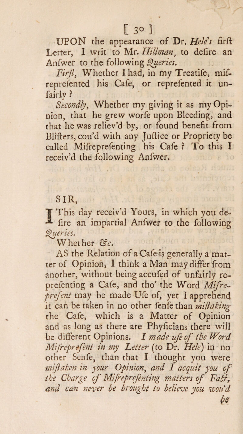 [ 3° ] UPON the appearance of Dr. Heles firft Letter, I writ to Mr. Hillman, to defire an Anfwer to the following Queries. Firjly Whether I had, in my Treatife, miff represented his Cafe, or reprefented it un¬ fairly ? Secondly, Whether my giving it as my Opi¬ nion, that he grew worfe upon Bleeding, and that he was reliev'd by, or found benefit from Blifters, cou’d with any Juftice or Propriety be called Mifreprefenting his Cafe ? To this I receiv'd the following Anfwer. SIR, I This day receiv’d Yours, In which you de¬ fire an impartial Anfwer to the following Queries. Whether &c. AS the Relation of aCafeis generally a mat¬ ter of Opinion, I think a Man may differ from another, without being accufed of unfairly re- prefenting a Cafe, and tho’ the Word Mifre- prefent may be made Ufe of, yet I apprehend it can be taken in no other fenfe than mi/laking the Cafe, which is a Matter of Opinion and as long as there are Phyficians there will be different Opinions. I made ufe of the Word Mifreprefent in my Letter (to Dr. Hele) in no other Senfe, than that I thought you were mijlaken in your Opinion, and I acquit you of the Charge of Mifreprefenting matters of Faff, and can never he brought to believe you vooiid h