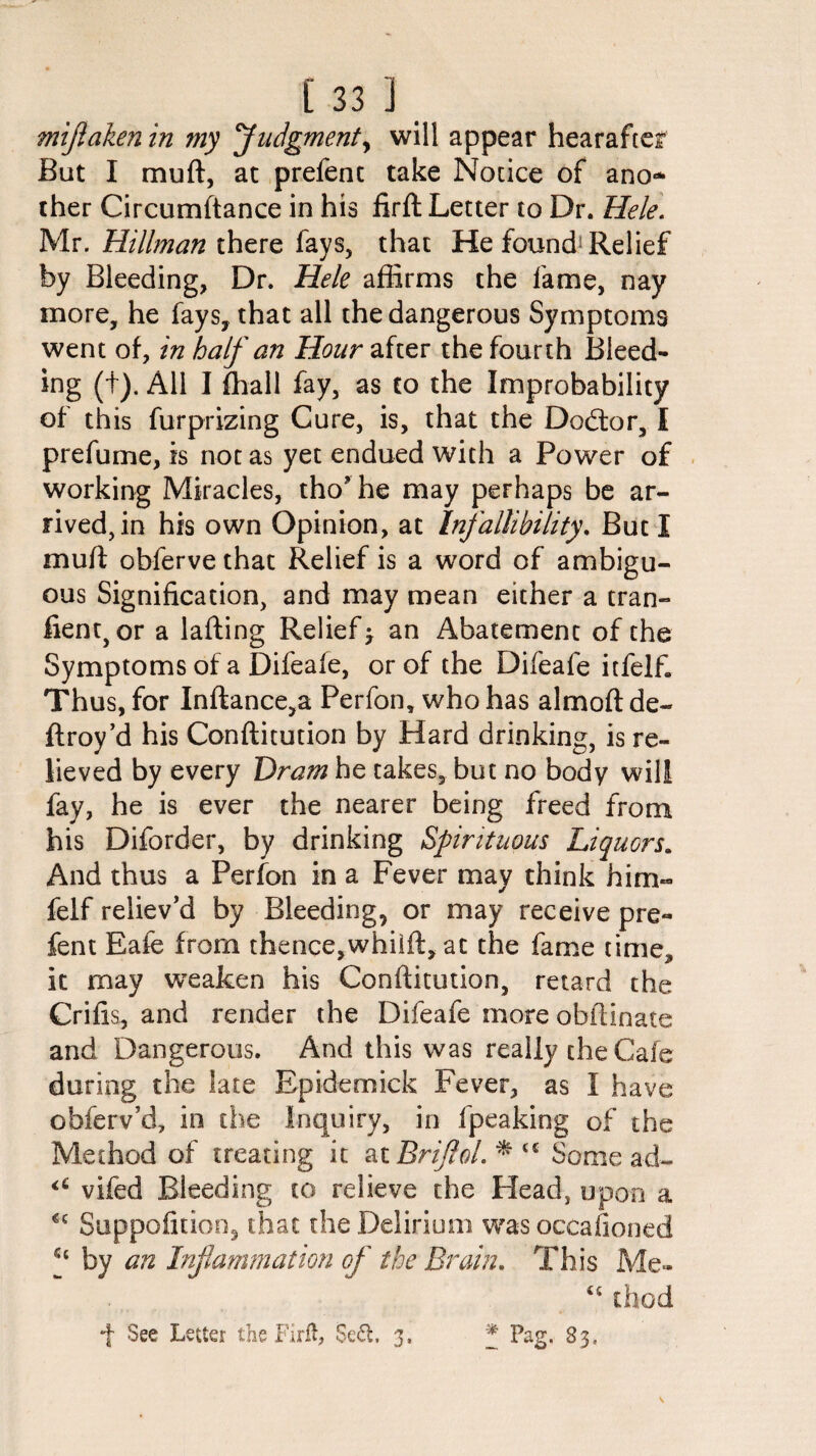 £33 ]. miflaken in ?ny 'Judgment, will appear hearaftcr But I muft, at prefent take Notice of ano¬ ther Circumftance in his firft Letter to Dr. Hele. Mr. Hillman there fays, that He found1 Relief by Bleeding, Dr. Hele affirms the fame, nay more, he fays, that all the dangerous Symptoms went of, in half an Hour after the fourth Bleed¬ ing (t). All I fhall fay, as to the Improbability of this furprizing Cure, is, that the Dodtor, I prefume, is not as yet endued with a Power of working Miracles, tho’he may perhaps be ar¬ rived, in his own Opinion, at Infallibility. But I muft obferve that Relief is a word of ambigu¬ ous Signification, and may mean either a tran- fienqor a lading Relief > an Abatement of the Symptoms of a Difeafe, or of the Difeafe itfelf. Thus, for Inftance,a Perfon, who has almoft de¬ ft roy’d his Conftitution by Hard drinking, is re¬ lieved by every Dram he takes, but no body will fay, he is ever the nearer being freed from his Diforder, by drinking Spirituous Liquors. And thus a Perfon in a Fever may think him~ felf reliev’d by Bleeding, or may receive pre¬ fent Eafe from thence,whilft, at the fame time, it may weaken his Conftitution, retard the Crifis, and render the Difeafe more obftinate and Dangerous. And this was really the Cafe during the late Epidemick Fever, as I have obferv’d, in the Inquiry, in fpeaking of the Method of treating it atjBriJlol.*“ Some ad- <6 vifed Bleeding to relieve the Plead, upon a €c Suppofition, that the Delirium was occasioned by an Inflammation of the Brain. This Me- ts thod