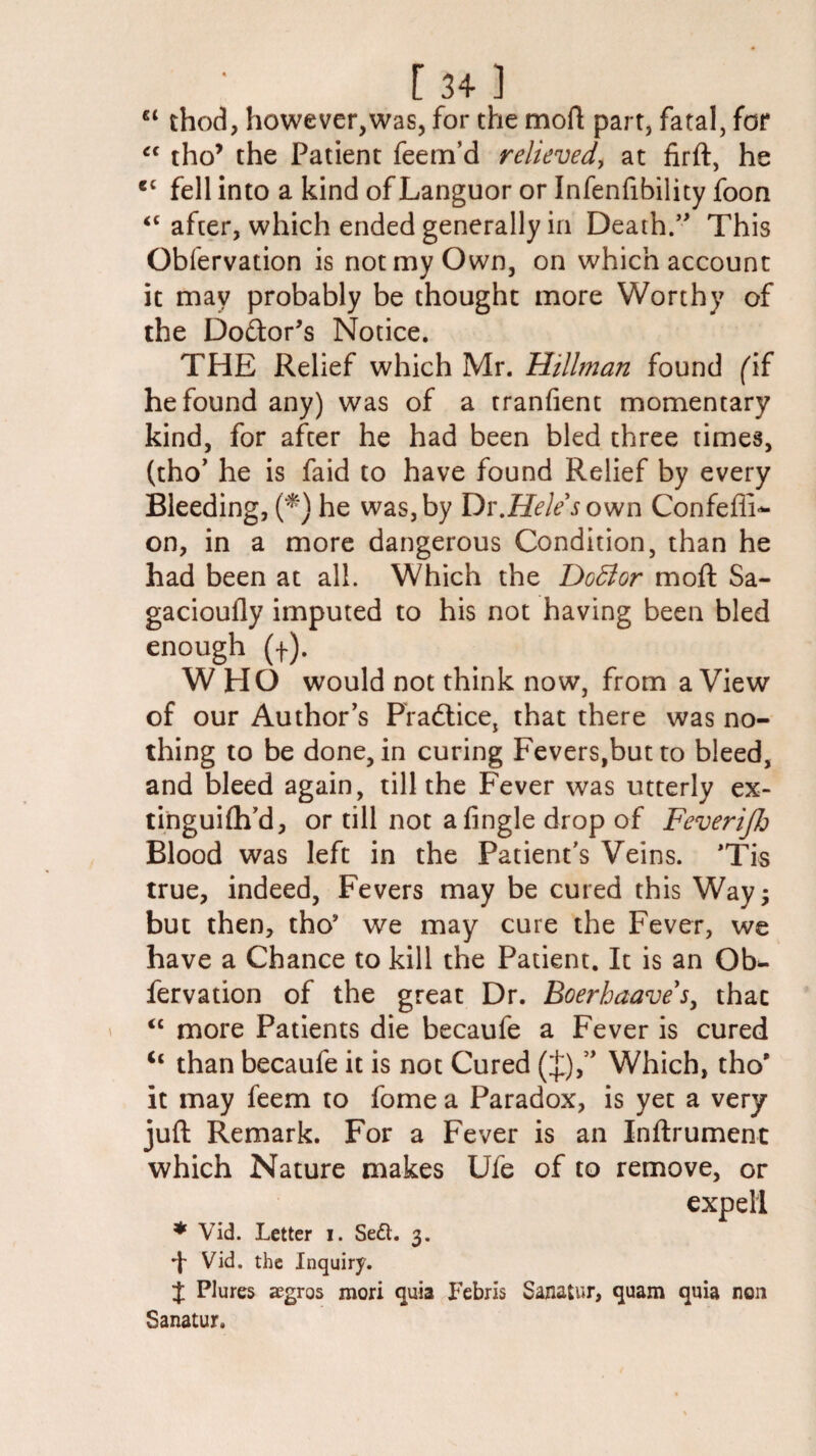 €t thod, however,was, for the mod part, fatal, for “ tho* the Patient feem’d relieved, at firft, he cc fell into a kind of Languor or Infenfibility foon <c after, which ended generally in Death.” This Obfervation is not my Own, on which account it may probably be thought more Worthy of the Do&or’s Notice. THE Relief which Mr. Hillman found (if he found any) was of a tranfient momentary kind, for after he had been bled three times, (tho’ he is faid to have found Relief by every Bleeding, (*) he was,by Dv.Hele sown Confefii- on, in a more dangerous Condition, than he had been at all. Which the DoBor moft Sa- gaciouily imputed to his not having been bled enough (f). WHO would not think now, from a View of our Author’s Practice, that there was no¬ thing to be done, in curing Fevers,but to bleed, and bleed again, till the Fever was utterly ex- tinguifh’d, or till not afingle drop of Feverijh Blood was left in the Patient’s Veins. *Tis true, indeed, Fevers may be cured this Way; but then, tho* we may cure the Fever, we have a Chance to kill the Patient. It is an Ob¬ fervation of the great Dr. Boerhaavef, thac “ more Patients die becaufe a Fever is cured u than becaufe it is not Cured (£),” Which, tho* it may feem to fome a Paradox, is yet a very juft Remark. For a Fever is an Inftrument which Nature makes Ufe of to remove, or expel! * Vid. Letter i. Se£t. 3. ■f Vid. the Inquiry. J Plures aegros mori quia Febris Sanatur, quam quia non Sanatur.