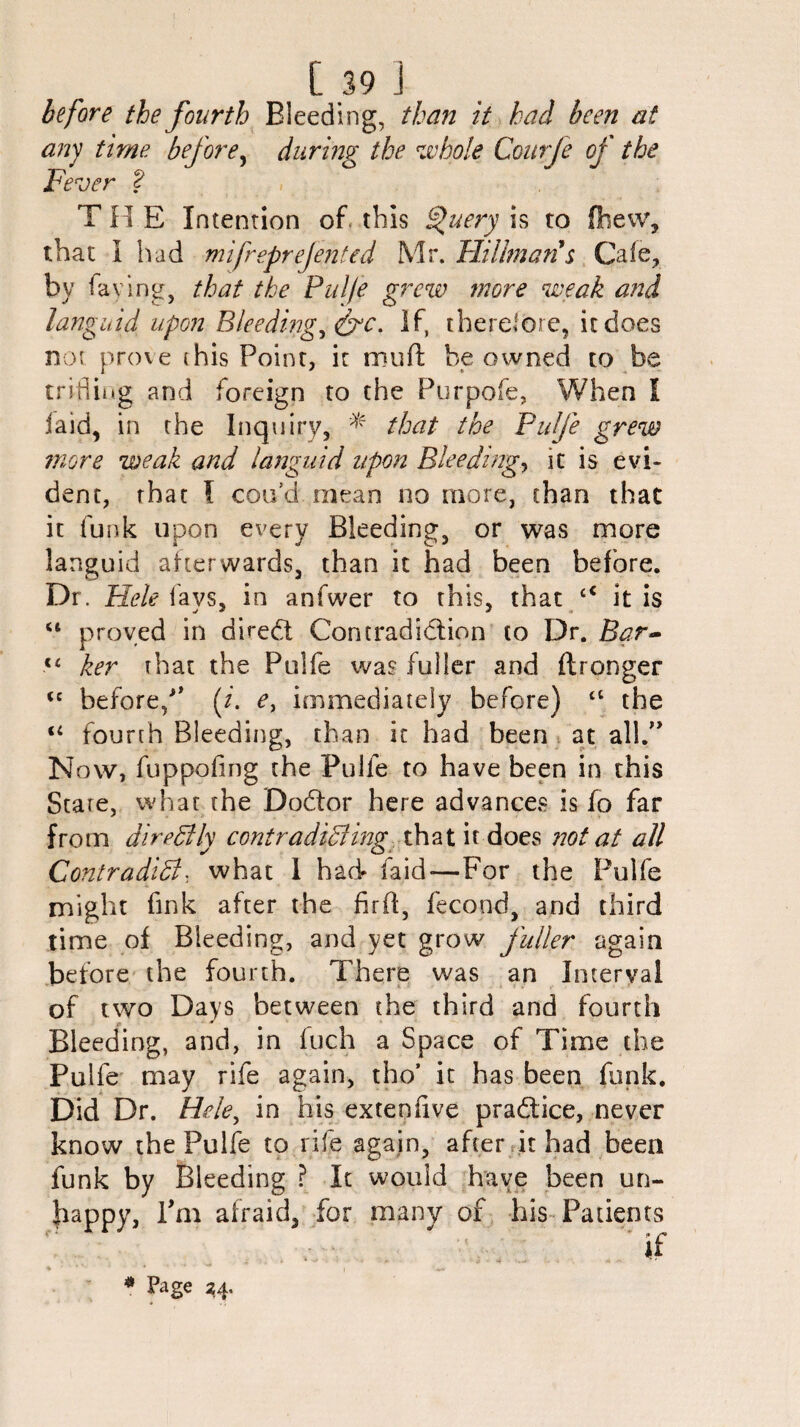 before the fourth Bleeding, than it had been at any time before, during the whole Courfe of the Fever 2 THE Intention of this Query is to fhew, that I had mifreprefented Mr. Hillman's Cafe, by faying, that the Pulfe grew more weak and languid upon Bleeding, If, therefore, it does not prove (his Point, ir muft be owned to be trifling and foreign to the Purpofe, When l iaid, in the Inquiry, * that the Pulfe grew more weak and languid upon Bleedings it is evi¬ dent, that l cotfd mean no more, than that it funk upon every Bleeding, or was more languid afterwards, than it had been before. Dr. Hele lavs, in anfwer to this, that <c it is u proved in dhedt Contradi&ion to Dr. Bar- t( ker that the Pulfe was fuller and ftronger <c before/' (/. e, immediately before) tl the “ fourth Bleeding, than it had been at all. Now, fuppofing the Pulfe to have been in this State, what the Dodor here advances is fo far from direClly contradicting that it does not at all Contradidl, what I had laid—For the Pulfe might fink after the firft, fecond, and third time of Bleeding, and yet grow fuller again before the fourth. There was an Interval of two Days between the third and fourth Bleeding, and, in fuch a Space of Time the Pulfe may rife again, tho’ it has been funk. Did Dr. Hele, in his extenfive pra&ice, never know the Pulfe to rife again, after it had been funk by Bleeding ? It would have been un- bappy, Pm afraid, for many of his Patients f: ' . * if * * * V ' * • V» I * Page 24.