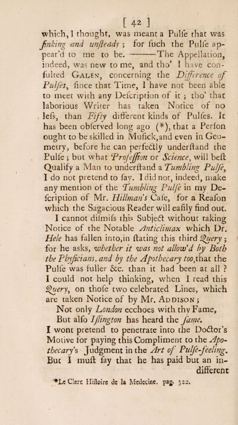 [42 ] which, I thought, was meant a Pulfe that was Jinking and unfleady ; for fuch the Pulfe ap¬ pear’d to me to be. —-The Appellation, indeed, was new to me, and tho* I hive con- fulted Galen, concerning the Difference of Puljes, fince that Time, 1 have not been able to meet with any Defcriprion of it ; tho’ that laborious Writer has taken Notice of no lefs, than Fifty different kinds of Pulfes. It has been obferved long ago (*), that a Perfon ought to be skilled in Mufick,and even in Geo¬ metry, before he can perfedly underhand the Pulfe ; but what Profejfton or Science, will bell Qualify a Man to underhand a Tumbling Pulje, I do not pretend to fay. I did nor, indeed, make any mention of the Tumbling Pulfe in my De- fcription of Mr. Hillman s Cafe, for a Reafon which the Sagacious Reader will eafily find out. I cannot difmifs this Subjed without taking Notice of the Notable Anticlimax which Dr. Hele has fallen into,in hating this third Query; for he asks, whether it was not allow'd by Both the Phyjicians, and by the Apothecary too,that the Pulfe was fuller &c. than it had been at all ? I could not help thinking, when I read this Query, on thofe two celebrated Lines, which are taken Notice of by Mr. Addison ; Not only London ecchoes with thy Fame, But alfo IJlington has heard the fame. I wont pretend to penetrate into the Dodor’s Motive for paying this Compliment to the Apo¬ thecary's Judgment in the Art of Pulfe feeling. But 1 muff fay that he has paid but an in¬ different Cierc Hiltoire de la Mcdecine. pag. 322.