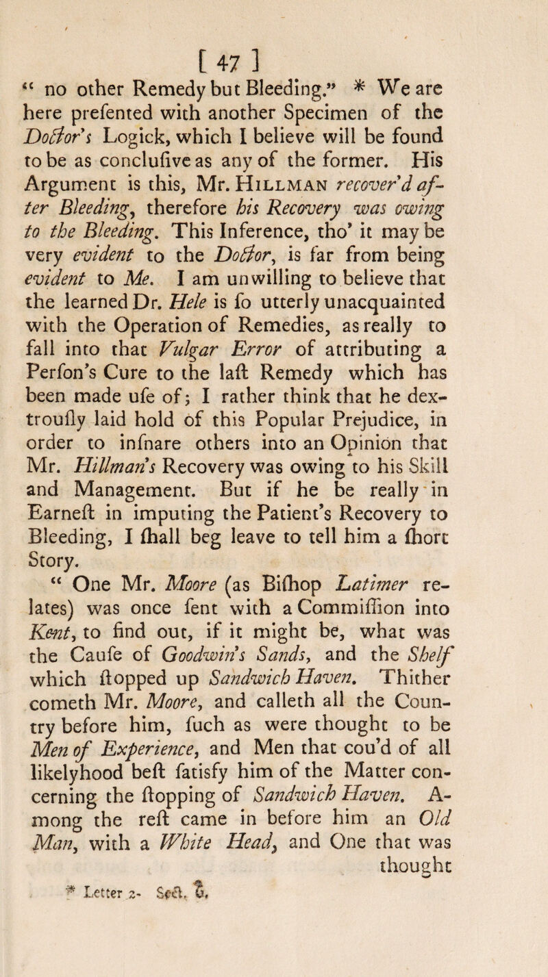 “ no other Remedy but Bleeding” * We are here prefented with another Specimen of the Doctor s Logick, which I believe will be found to be as conclufive as any of the former. His Argument is this, Mr. Hillman recover'd af¬ ter Bleeding, therefore his Recovery was owing to the Bleeding. This Inference, tho’ it maybe very evident to the Dotfor, is far from being evident to Me. I am unwilling to believe that the learned Dr. He/e is fo utterly unacquainted with the Operation of Remedies, as really to fall into that Vulgar Error of attributing a Perfon’s Cure to the lad Remedy which has been made ufe of; I rather think that he dex- troufly laid hold of this Popular Prejudice, in order to infnare others into an Opinion that A Mr. Hillmans Recovery was owing to his Skill and Management. But if he be really in Earned: in imputing the Patient’s Recovery to Bleeding, I fhall beg leave to tell him a fhort Story. “ One Mr. Moore (as Bifhop Latimer re¬ lates) was once fent with a Commiffion into Kent, to find out, if it might be, what was the Caufe of Goodwin s Sands, and the Shelf which flopped up Sandwich Haven. Thither cometh Mr. Moore, and calleth all the Coun¬ try before him, fuch as were thought to be Men of Experience, and Men that cou’d of all likelyhood bed fatisfy him of the Matter con¬ cerning the dopping of Sandwich Haven. A- mong the red came in before him an Old Man, with a White Head\ and One that was thought f Letter.z- %<