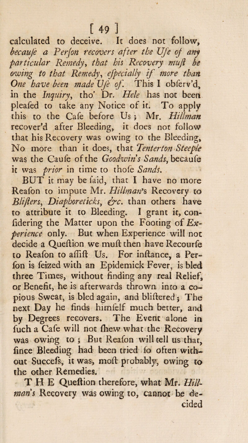 [49] calculated to deceive. It does not follow, becauje a Perjon recovers after the Ufe oj am particular Remedy, that his Recovery mujl be owing to that Remedy, efpecially if more than One have been made Ufe of This I obferv’d, in the Inquiry, tho’ Dr. Hele has not been pleafed to take any Notice of it. To apply this to the Cafe before Us ; Mr. Hillman recover'd after Bleeding, it does not follow that his Recovery was owing to the Bleeding, No more than it does, that Tenter ton Steeple was the Caufe of the Goodwins Sands, becaufe it was prior in time to thofe Sands. BUT it may be laid, that I have no more Reafon to impute Mr. Hillman’s Recovery to Blifiers, Diaphoreticks, &c. than others have to attribute it to Bleeding. I grant it, con- fidering the Matter upon the Footing of Ex¬ perience only. But when Experience will not decide a Queftion we mu ft then have Recourfe to Reafon to affift Us. For inftance, a Per- fon is feized with an Epidemick Fever, is bled three Times, without finding any real Relief, or Benefit, he is afterwards thrown into a co¬ pious Sweat, is bled again, and bliftered• The next Day he finds himfelf much better, and by Degrees recovers. The Event alone in fuch a Cafe will not (hew what the Recovery was owing to ; But Reafon will tell us that, fince Bleeding had been tried fo often with¬ out Succefs, it was, moft probably, owing to the other Remedies. THE Queftion therefore, what Mr. Hitl- mans Recovery was owing to, cannot be de¬ cided