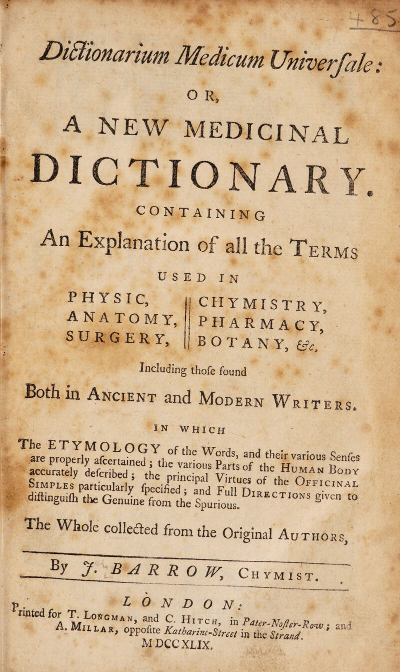 ' 525 Di&ionarium Medicum Univerfak; O R, A NEW MEDICINAL DICTIONARY. CONTAINING An Explanation of all the Terms USED IN PHYSIC, ANATOMY, S UR GERY, CHYMISTR Y, pharmacy, BOTANY, Gv, Including thofe found Both in Ancient and Modern Writers IN WHICH Ttre p nft* s“?padS; diftinguilh the Geni/fromIh’e Sp„S DlRECTI0NS The Whole collected from the Original Authors, J ’ B Vl R R O IV, C H Y M I S T. M DCC XLIX,