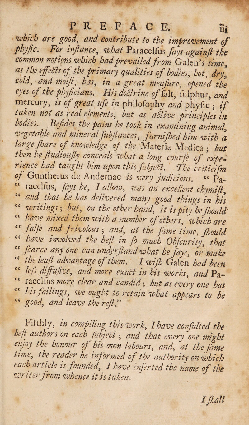 PREFACE. tij which arc goody and contribute to the improvement of phyftc, For inftance, what Paracelliis Jays againft the common notions which had prevailed from Galen’s time as the ejfeSls of the primary qualities of bodies, hot, dry* coldy and moif t has, in a great meafure, opened the eyes of the phyficians. His doSlrine oft,kit, fulphur, and mercury, is of great ufe in philofophy and phylic ; if taken not as real elements, but as aSlive principles in. bodies. Befides the pains he took in examining animal vegetable and mineral fubftances, furnijhed him with a large fhare of knowledge of the Materia Medica ; but then he ftudioufy conceals what a long courfe of 'expe¬ rience had taught him upon this fubjeSl. The criticifm of Guntherus de Andernac is very judicious. “ pa„ racelfus, fays he, 1 allow, was an excellent chymift, “ ar&gt;d that he has delivered many good things in his “ writings; but, on the other hand, it is pity he Jhould “ have mixed them with a number of others, ''which are “ falfe and frivolous ; and, at the fame time, Jhould “ have involved the be ft in fo much Obfcurity, that “ fcarce any one can und.erfand what he fays, or make “ the haft advantage of them. I wifto Galen had been lefs dijfufive, and more exaSi in his works, and Pa- “ racelfus more clear and candid-, but as every one has his fallings, we ought to retain what appears to be £C good, and leave the reft. Fifthly, in compiling' this work, l have confulted the befl' authors on each fubjeSl; and that every one might enjoy the honour of his own labours, and, at the fame tune, the reader be informed of the authority on which each article is founded, 1 have infected the name of the writer from whence it is taken. ' I JJJ: all