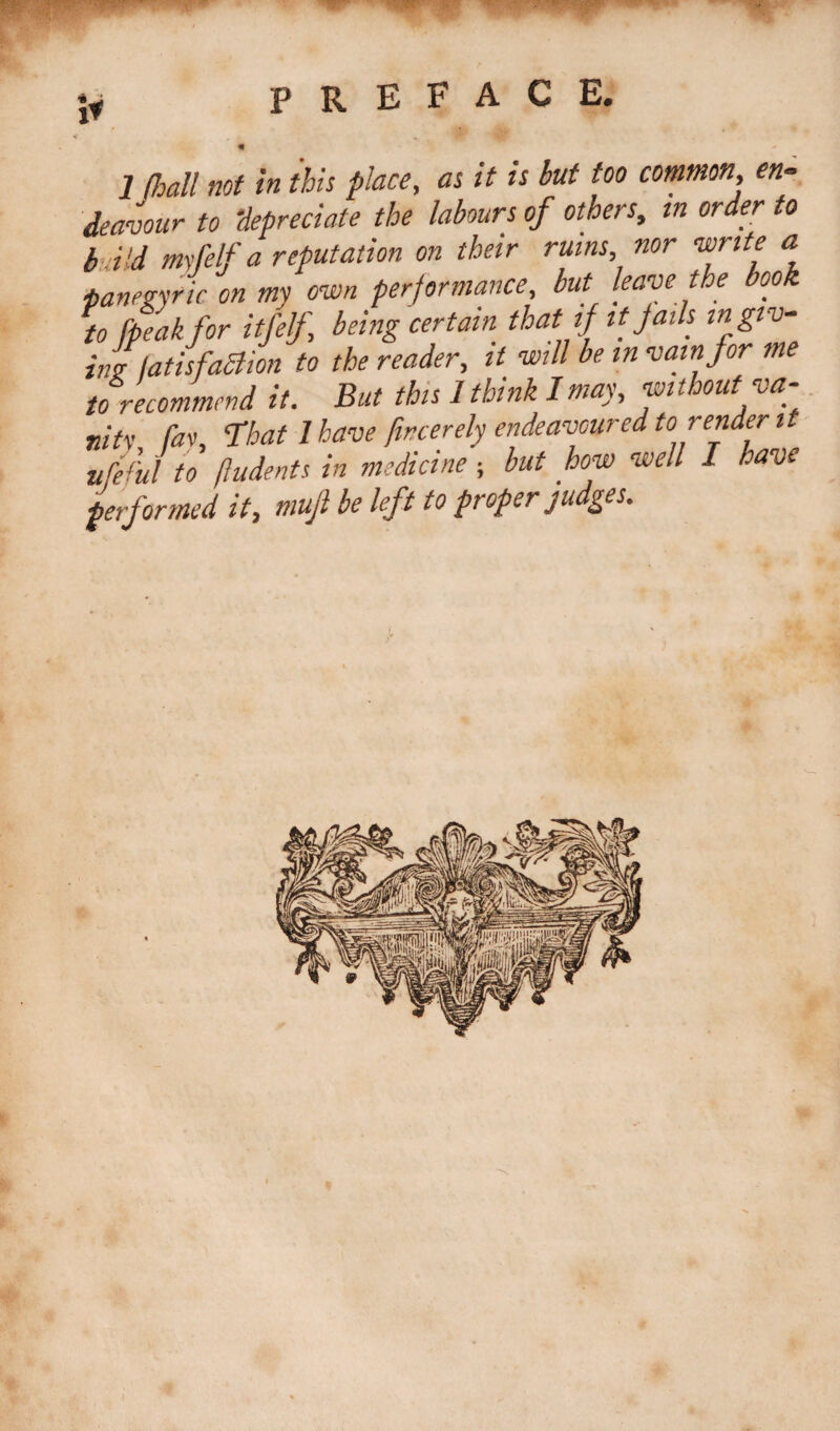 m- jy PREFACE. * , , ■■ T-. « ^ 1 {hall not in this place, as it is but too common, en¬ deavour to depreciate the labours of others, in order to bd'd my [elf a reputation on their rums, nor write a ■panegyric on my own performance, but leave the book to {peak for itfelf being certain that if it Jails m giv¬ inglatisfaSlion to the reader, it will be m vain for me to recommend it. But this 1 think I may, without va¬ nity [av, That 1 have fircerely endeavoured to render it ufeful to (indents in medicine ; but how well I have performed it, mujl be left to proper judges.