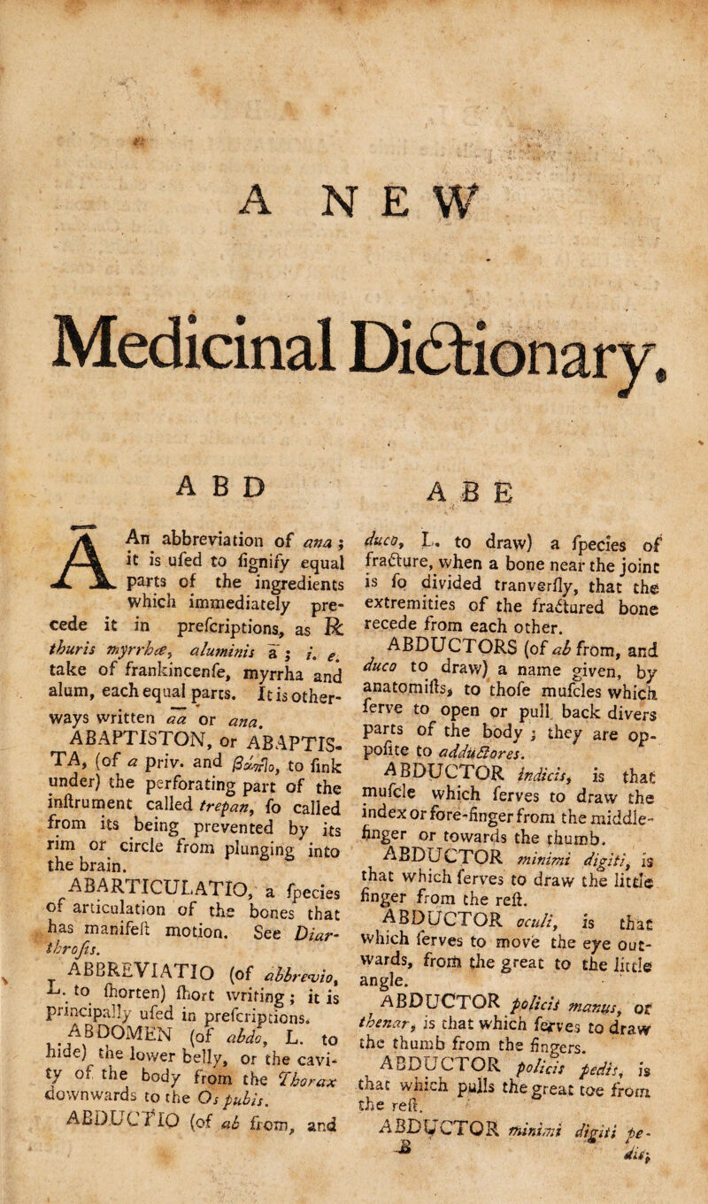 A NEW A B D A B E A An abbreviation of ana ; it is ufed to fignify equal parts of the ingredients which immediately pre¬ cede it in prefcriptiona, as R thuris myrrh a, aluminis a ; i. e. take of frankincenfe, myrrha and alum, each equal parts. It is other- ways written aa or ana. ABAPTISTON, or ABAPTIS- TA, (of a priv. and /d&amp;Trlo, to fink under) the perforating part of the inftrument called trepan, fo called from its being prevented by its rim or circle from plunging into the brain. ABARTICULATIO, a fpecies of articulation of the bones that has manifeft motion. See Diar- throfis. ABBREVIATIO (of abbre&lt;viot L\ to fhorten) fhort writing; it is principally ufed in prefcriptions. ABDOMEN (of abdo, L. to hide) fcne lower belly, or the cavi¬ ty of the body from the thorax downwards to the Os pubis. ABDUCf IO (of ab from, and ehico, L. to draw) a fpecies of frafture, when a bone near the joint is fo divided tranvgrfly, that the extremities of the fradtured bone recede from each other. ABDUCTORS (of ab from, and duco to draw) a name given, by anatomifts* to thofe mufcles which ferve to open or pull back divers parts of the body ; they are op¬ posite to addudtores. ABDUCTOR indicts, is that mufcle which ferves to draw the index or fore-finger from the middle- finger or towards the thumb. ABDUCTOR minimi digit's, is that which ferves to draw the little finger from the reft. ABDUCTOR oculiy is that which ferves to move the eye out¬ wards, from the great to the little angle. ^ ABDUCTOR policit mantisy ot thenary is that which fefves to draw the thumb from the fingers. ABDUCTOR policis pedis, is that which pulls the great toe from the reft. ABDUCTOR U minimi digiti fe- disy