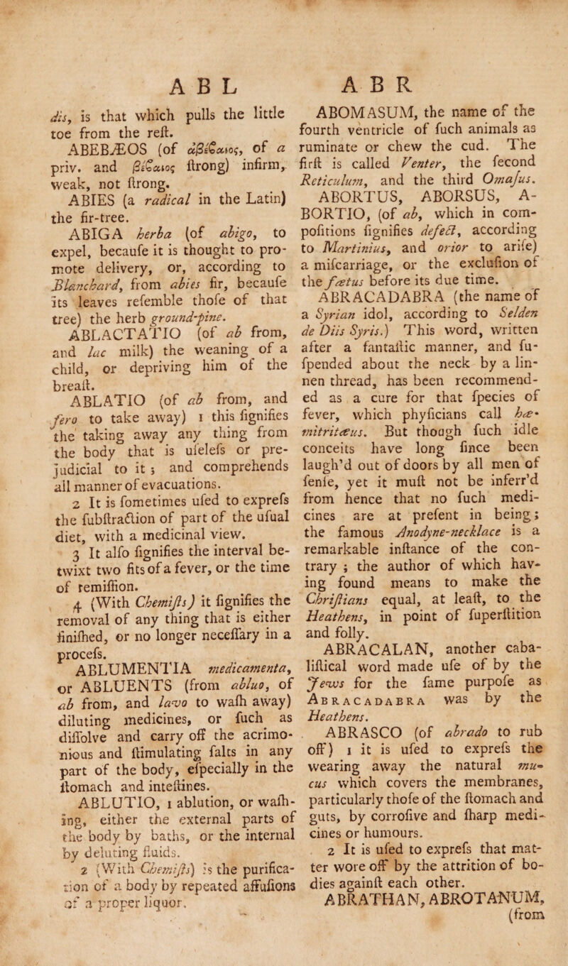 dis, is that which pulls the little toe from the reft. ABEBABOS (of aj3e(o&lt;x»of, of a priv. and (3i&lt;ecuo&lt;; ftrong) infirm,, weak, not ftrong. ABIES (a radical in the Latin) the fir-tree. ABIGA herb a (of abigo, to expel, becaufe it is thought to pro¬ mote delivery, or, according to Blanchard, from abies fir, becaufe Its leaves refemble thofe of that tree) the herb ground-pine. ABLACTATIO (of ab from, and lac milk) the weaning of a child, or depriving him of the breaft. ABLATIO (of ab from, and fero to take away) i this fignifies the taking away any thing from the body that is ufelefs or pre¬ judicial to it ; and comprehends ail manner of evacuations. 2 It is fometimes ufed to exprefs the fubftra&amp;ion of part of the ufual diet, with a medicinal view. 3 It alfo fignifies the interval be¬ twixt two fits of a fever, or the time of remiifion. 4 (With Chemifs) it fignifies the removal of any thing that is either finifhed, or no longer necefiary in a procefs. ABLUMENTIA medicamenta, or ABLUENTS (from abluo, of ab from, and lavo to walh away) diluting medicines, or fuch^ as diftolve and carry off the acrimo¬ nious and {Emulating faults in any part of the body, el'pecially in the ftomach and inteftines. ABLUTIO, i ablution, or walk¬ ing, either the external parts of the body by baths, or the internal by delating fluids. 2 (With Cbemijls) is the purifica¬ tion of a body by repeated affufions at a proper liquor. ABOMASUM, the name of the fourth ventricle of fuch animals a3 ruminate or chew the cud. The firft is called Venter, the fecond Reticulum, and the third Omajus. ABORTUS, ABORSUS, A- BORTIO, (of ab, which in com- pofitions fignifies defect, according to Martinius, and orior to arife) a miscarriage, or the exclufion oi the foetus before its due time. ABRACADABRA (the name of a Syrian idol, according to Selden de 'Diis Syris.) This word, written after a fantaftic manner, and fu- fpended about the neck by a lin- nen thread, has been recommend¬ ed as a cure for that fpecies of fever, which phyficians call h&lt;£* mitriteeus. But though fuch idle conceits have long fince been laugh’d out of doors by all men of fenle, yet it muft not be inferr’d from hence that no fuch medi¬ cines are at prefent in being; the famous Anodyne-necklace is a remarkable inftance of the con¬ trary ; the author of which hav¬ ing found means to make the Chrifians equal, at leaft, to the Heathens, in point of fuperftition and folly. ABRACALAN, another caba- liftical word made ufe of by the Jews for the fame purpofe as Abracadabra was by the Heathens. ABRASCO (of abrado to rub off) i it is ufed to exprefs the wearing away the natural mu¬ cus which covers the membranes, particularly thofe of the ftomach and guts, by corrofive and fharp medi¬ cines or humours. 2 It is ufed to exprefs that mat¬ ter wore off* by the attrition of bo¬ dies againft each other. ABRATHAN, ABROTANUM, (from