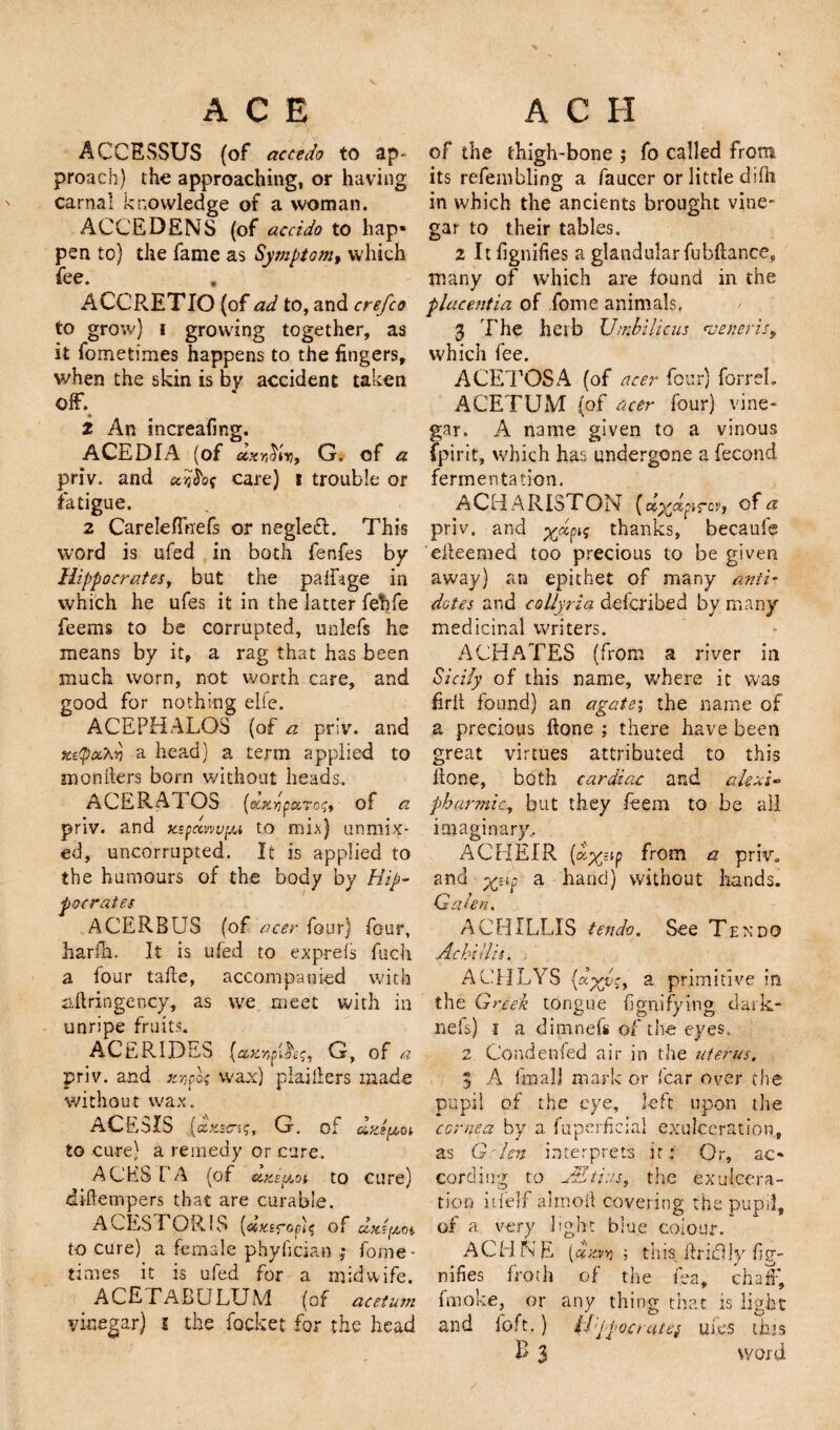 ACCEvSSUS (of accedo to ap¬ proach) the approaching, or having carnal knowledge of a woman. ACCEDENS (of accido to hap* pen to) the fame as Symptom, which fee. , ACC'RETIO {of ad to, and crefco to grow) i growing together, as it fometimes happens to the fingers, when the skin is by accident taken off. 2 An increafing. ACEDIA (of' G. of « priv. and ccare) i trouble or fatigue. 2 CarelefTnefs or negledl. This word is ufed in both fenfes by Hippocrates, but the palHge in which he ufes it in the latter fehfe feems to be corrupted, uclefs he means by it, a rag that has been much worn, not worth care, and good for nothing elfe. ACEPHALOS (of a priv. and x&amp;(poChd a head) a term applied to menders born without heads. A CERA 1 OS (c'XryaTor,, of a priv. and xepemvpu to mi*) unmix¬ ed, uncorrupted. It is applied to the humours of the body by Hip¬ pocrates ACERBU3 (of acer four) four, harfh. It is ufed to exprefs fuch a four take, accompanied with stringency, as we meet with in unripe fruits. ACERlDEb (cczndm^ G, of a priv. and xvpof wax) plaiders made without wax. ACE 5 IS {<zx.s <n$, G. of UfiStZOi to cure) a remedy or cure. A CHS T A (of «xepoi to cure) didempers that are curable. ACES FOR.IS (dx.sroc'ic of dA^m to cure) a female phylician ; fome¬ times it is ufed for a midwife. ACETALULUM (of acetum vinegar) i the focket for the head of the thigh-bone ; fo called from its refembling a faucer or little difh in which the ancients brought vine¬ gar to their tables. 2 It fignifies a glandularfubdance, many of which are found in the placentia of fome animals. 3 The herb Umbilicus veneris, which fee. ACETOSA (of acer four) forreL ACETUM (of acer four) vine¬ gar. A name given to a vinous {pint, which has undergone a fecond fermentation. ACHARISTON [dxdpTch of a priv. and x^P^ thanks, becaufe edeemed too precious to be given away) an epithet of many anti¬ dotes and coUyria defcribed by many- medicinal writers. ACHATES (from a river in Sicily of this name, where it was fird found) an agate; the name of a precious done ; there have been great virtues attributed to this done, both cardiac and afaxi- pharmic, but they feem to be all imaginary, ACHEIR (ap^stp from a priv. and xHp a hand) without hands. Gahn. A CHILLIS t end-o. See Ten do A chi His. . ACHLYS a primitive in the Greek tongue fgnifying dark- nefs) i a dimnefs of the eyes. 2 Condensed air in the uterus. 3 A I'm all mark or fear over the pupil of the eye, left upon the cornea by a. fuperfkiai exulceration, as G len interprets it: Or, ac¬ cording to Ait ins, the ex ulcera¬ tion itfelf aimed covering the pupil, of a very light blue colour. ACHNL [dzr,j; tins driedly fig¬ nifies froth of the tea, chaff, fmoke, or any thing that is light and loft.) U'ppoorutej uies this B 3 word