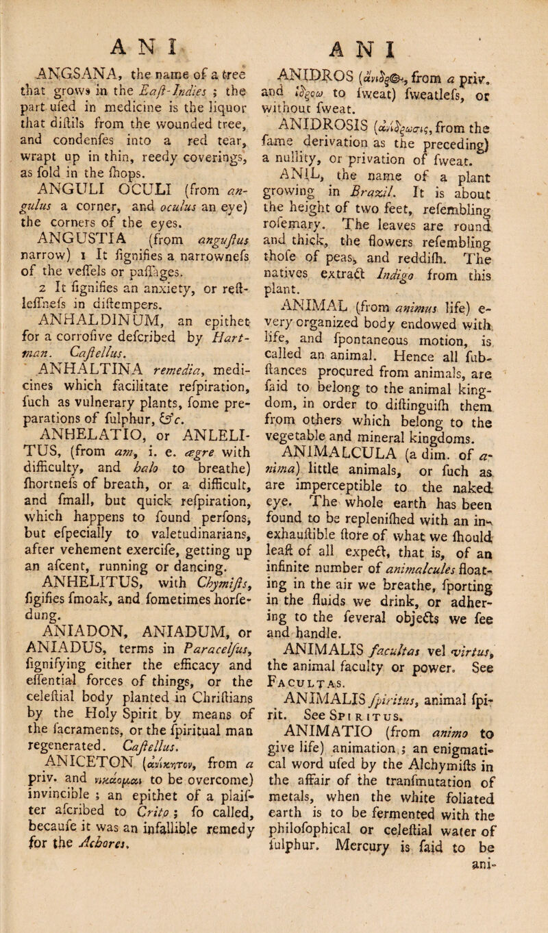 ANGSANA, the name of a tree that grows in the Eaft-Indies ; the part ufed in medicine is the liquor that didils from the wounded tree, and condenfes into a red tear, wrapt up in thin, reedy coverings, as fold in the ffiops. ANGULI OCULI (from an- gulus a corner, and oculus an eye) the corners of the eyes. ANGUSTIA (from angujlus narrow) i It fignifies a narrownefs of the veffels or paflages. 2 It fignifies an anxiety, or reft- leffnefs in diftempers. ANHALDINUM, an epithet for a corrofive defcribed by Hart¬ man. Cajiellus. ANHALTINA remedia, medi¬ cines which facilitate refpiration, fuch as vulnerary plants, fome pre¬ parations of fulphur, &amp;c. ANHELATIO, or ANLELI- TUS, (from am, i. e. agre with difficulty, and halo to breathe) fhortnefs of breath, or a difficult, and fmall, but quick refpiration, which happens to found perfons, but efpecially to valetudinarians, after vehement exercife, getting up an afcent, running or dancing. ANHELITUS, with Chymifts, figifies fffioak, and fome times horfe- dung. ANIADON, ANIADUM, or ANIADUS, terms in Paracel/us, fignifying either the efficacy and efientiai forces of things, or the celeftial body planted in Chriftians by the Holy Spirit by means of the lacraments, or the fpiritual man regenerated. Cajiellus. aniceton- (a/ixyrcv, from a pnv. and nxctopai to be overcome) invincible ; an epithet of a plan¬ ter afcribed to Qrito ; fo called, becaufe it was an infallible remedy for the Achores» ANXDROS (avictQ&amp;i, from a priv. and i^Qu, to iweat) fweatlefs, or without fvveat. ANIDROSIS (dvQguo-n;, from the fame derivation as the preceding) a nullity, or privation of fvveat. ANIL, the name of a plant growing in Brazil. It is about the height of two feet, refembling roiemary. The leaves are round and thick, the flowers refembling thole of peas, and reddilh. The natives extract Indigo from this plant. ANIMAL (from animus life) e- very organized body endowed with life, and fpontaneous motion, is called an animal. Hence all fub- ftances procured from animals, are laid to belong to the animal king¬ dom, in order to diftinguiffi them from others which belong to the vegetable and mineral kingdoms. ANIMALCULA (a dim. of a- nun a) little animals, or fuch as are imperceptible to the naked eye. The whole earth has been found to be repleniffied with an in^ exhauilible (tore of what we ffiould }eaft of all expefr, that is, of an infinite number of animalcules float¬ ing in the air we breathe, fporting in the fluids we drink, or adher¬ ing to the feveral objects we fee and handle. ANIMALIS facultas vel tvirtus9 the animal faculty or power. See Facultas. ANIMALIS fpiritus, animal fpi- rit. See Spir itus. ANIMATIO (from animo to give life) animation ; an enigmati¬ cal word ufed by the Alchymifts in the affair of the tranfmutation of metals, when the white foliated earth is to be fermented with the philofophical or celeftial wafer of fulphur. Mercury is {aid to be ani~
