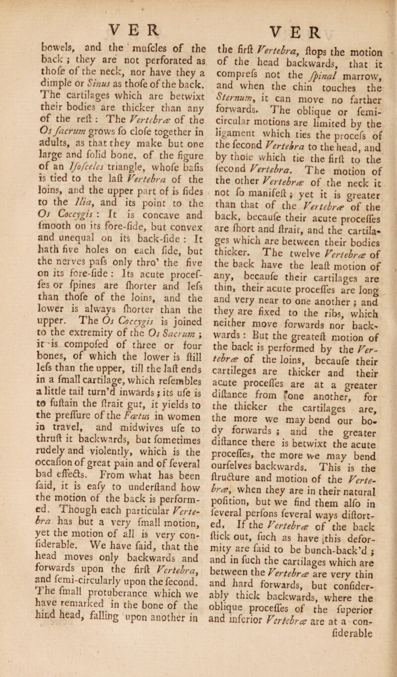 bowels, and the mufcles of the back ; they are not perforated as thofe of the neck, nor have they a dimple or Sinus as thofe of the back. The cartilages which are betwixt their bodies are thicker than any of the red : The Vertebra of the Os facrum grows fo clofe together in adults, as that they make but one large and folid bone, of the figure of an Ifofceles triangle, whole bafis is tied to the lad Vertebra of the loins, and the upper part of is fides to the Ilia, and its point to the Os Coccygis : It is concave and imooth on its fore-fide, but convex and unequal on its back-fide : It hath five holes on each fide, but the nerves pafs only thro’ the five on its fore-fide : Its acute procef- fes or fpines are fhorter and lefs than thofe of the loins, and the lower is always fhorter than the upper. The Os Coccygis is joined to the extremity of the Os Sacrum ; it ds compofed of three or four bones, of which the lower is dill lefs than the upper, till the lad ends in a fmall cartilage, which refembles a little tail turn’d inwards; its ufe is to fudain the drait gut, it yields to the preffure of the Fast us in women in travel, and midwives ufe to thrud it backwards, but fometimes rudely and violently, which is the occafion of great pain and of feveral bad effeds. From what has been faid, it is eafy to underdand how the motion of the back is perform¬ ed. Though each particular Verte¬ bra has but a very fmall motion, yet the motion of all is very con- fiderable. We have faid, that the head moves only backwards and forwards upon the fird Vertebra, and femi-circularly upon thefecond. I he fmall protuberance which we have remarked in the bone of the hind head, falling upon another in the drft V°rtebra, dops the motion of the head backwards, that it comprefs not the fpinal marrow, and when the chin touches the Sternum, it can move no farther forwards. The oblique or femi- circular motions are limited by the ligament which ties the procefs of the fecond Vertebra to the head, and by thoie which tie the firll to the fecond Vertebra. The motion of the other Vertebra of the neck it not fo manifed ; yet it is greater than that of the Vertebra of the back, becaule their acute proceffes are fhort and drait, and the cartila¬ ges which are between their bodies thicker. Fhe twelve Vertebra; of the back have the lead motion of any, becaufe their cartilages are thin, their acute proceffes are long and very near to one another ; and they are fixed to the ribs, which neither move forwards nor back¬ wards : But the greated motion of the back is performed by the Ver- tebra of the loins, becaufe their cartileges are thicker and their acute proceffes are at a greater didance from ’one another, for the thicker the cartilages are, the more we may bend our bo¬ dy forwards ; and the greater didance there is betwixt the acute proceffes, the more we may bend ourfelves backwards. This is the ftrudure and motion of the Verte¬ bra, when they are in their natural pofition, but we find them alfo in feveral perfons feveral ways didort- ed. If the Vertebra of the back llick out, fuch as have [this defor¬ mity are faid to be bunch-back’d ; and in fuch the cartilages which are between the Vertebra are very thin and hard forwards, but confider- ably thick backwards, where the oblique proceffes of the fuperior and inferior Vertebra are at a con- fiderable