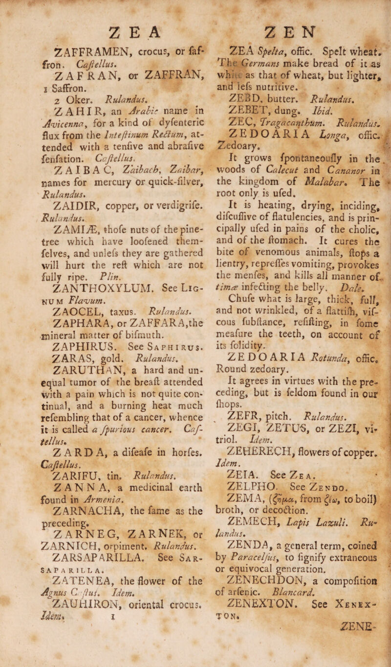 ZAFFRAMEN, crocus, or faf* Iron. Cajlellus. Z A FRAN, or ZAFFRAN, i Saffron. 2 Oker. Rulandus. Z A HI R, an Arable name in Avicenna, for a kind of dyfenteric flux from the lntefiinum Reftum, at¬ tended with a tenfive and abrafive fenfation. Cajlellus. Z A I B A C, Z'aibach, Zaibar, siames for mercury or quick-lilver, Rulandus. ZAIDIR, copper, or verdigrife. Rulandus. ZAMIAE, thofe nuts of the pine- tree which have loofened them- felves, and unlels they are gathered will hurt the reft which are not fully ripe. Plin. ZANTHOXYLUM. See Lig¬ num Flavum. ZAOCEL, taxus. Rulandus. ZAPHARA, or ZAFFARA,the mineral matter of bifmuth. ZAPHIRUS. SeeSAPHiRus. ZARAS, gold. Rulandus. ZARUTHAN, a hard and un¬ equal tumor of the breaft attended with a pain which is not quite con¬ tinual, and a burning heat much refembling that of a cancer, whence it is called a fpurious cancer. Caf- tellusm Z A R D A, a difeafe in horfes. Cajlellus. ZARIFU, tin. Rulandus. Z A N N A, a medicinal earth found in Armenia. ZARNACHA, the fame as the preceding. ZARNEG, ZARNEK, or ZARNICH, orpiment, Rulandus. ZARSAPARILLA. See Sar- S A P A RILLA. ZATENEA, the flower of the Agnus C Jus. Idem. ZAUlilRON, oriental crocus. Idem* i ZEA Spelt a t offic. Spelt wheat. Thf Germans make bread of it as wh: as that of wheat, but lighter* and lefs nutritive. ZE3D, butter. Rulandus. ZEBET, dung. Ibid. ZEC, Prague ant hum. Rulandus* zedoAriA Longa, offic. Zedoary. It grows fpontancoufly in the woods of Calecut and Cananor in the kingdom of Malabar. The root only is ufed. It is heating, drying, inciding, difeuffive of flatulencies, and is prin¬ cipally ufed in pains of the cholic, and of the fromach. It cures the bite of venomous animals, flops a lientry, reprefles vomiting, provokes the menfes, and kills all manner of time infe&amp;ing the belly. Dale. Chufe what is large, thick, fall, and not wrinkled, of a flattifh, vif- cous fubftance, refilling, in fome meafure the teeth, on account of its folidity. ZEDOARIA Rotunda, offic. Round zedoary. It agrees in virtues with the pre¬ ceding, but is feldom found in our ffiops. ZEFR, pitch. Rulandus. ZEGI, ZETU'S, orZEZI, vi* triol. Idem. ZEHERECH, flowers of copper. Idem. ZETA. SeeZEA. ZELPHO. See Zen do. ZEMA, frorngv, to boil) broth, or deco&amp;ion. ZEMECH, Lapis Lazuli. Ru¬ landus. ZENDA, a general term, coined by Paracelfusy to fignify extraneous or equivocal generation. ZENECHDON, a compofition of arfenic. Elancard. ZENEXTON. See Xenex- TON. ZENE-