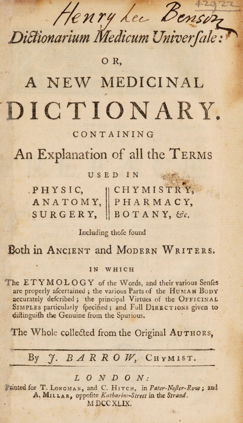 //e enr w ■ e<e & DiSHonarium medicum Univerfale O R, % A NEW MEDICINAL ICTIONARY. CONTAINING An Explanation of all the Terms USED IN .PHYSIC, ANATOMY, SURGERY, WTV- , X’ trim- CHYMISTRY, PHARMACY, BOTANY, &c. Including thofe found Both in Ancient and Modern Writers. IN WHICH The ETYMOLOGY of the Words, and their various Senfes are properly afcertained ; the various Parts of the Human Body accurately defcribed ; the principal Virtues of the Officinal Simples particularly fpecified; and Full Directions given to diilinguifh the Genuine from the Spurious. The Whole collected from the Original Authors, By 7. BARROW.\ Chymist. LONDON: Printed for T. Longman, and C. Hitch, in Tater-NoJIer-Ro^; and A, Millar, oppofite Katharines treet in the Strand, M LCC XLEjC