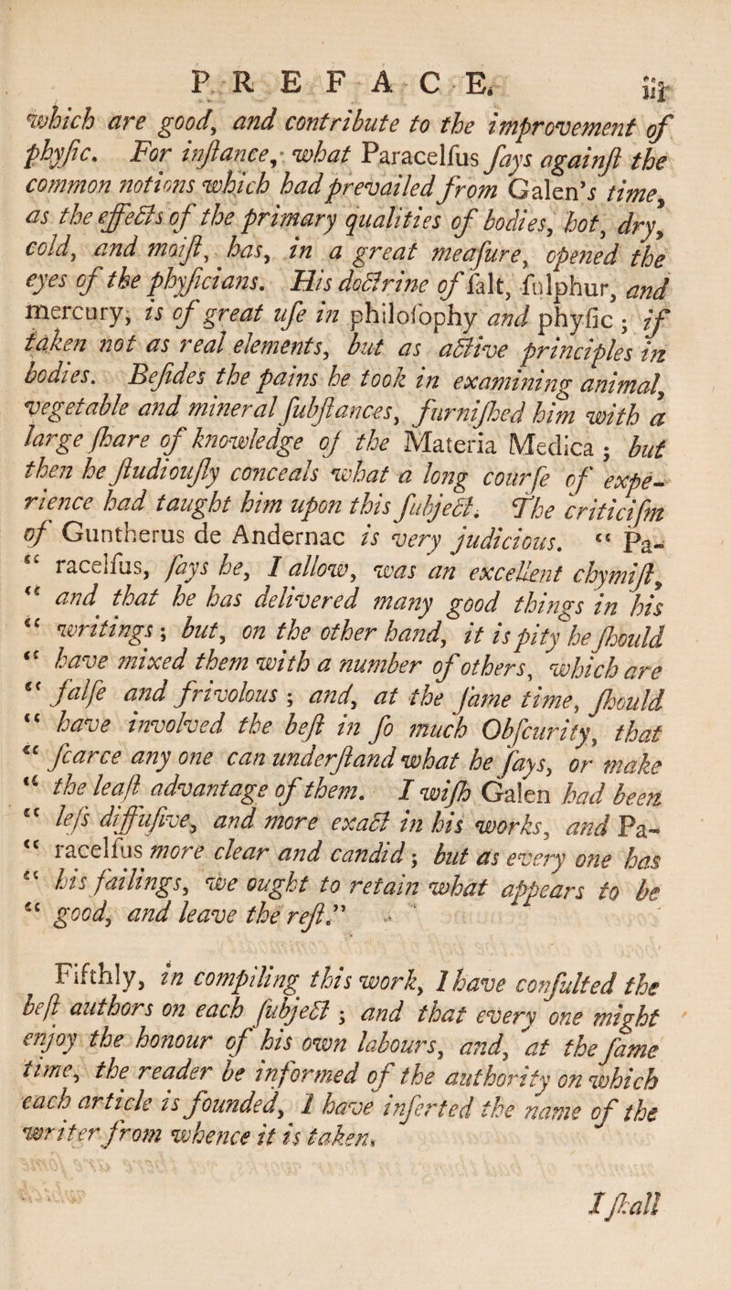 P R E FAC Eg i;j. which are good, and contribute to the improvement of phyfc. For infanee,• what Paracelfus fays again ft the common notions which had prevailedfrom Galen's time as the ejfeBs of the primary qualities of bodies, hot, dry, cold, and moift, has, in a great meafure, opened the eyes of the phyficians. His dcttrine of fait, fulphur, and mercury, is of great ufe in philofophy and phyfic ; if taken not as ? eat elements, but as active principles iiz oodles. Befides the pains he toon m examining animal, vegetable and mineral fubfances, furnijhed him with a large /hare of knowledge oj the Materia Medica ; but then he ftudioufy conceals what a long courfe of expe¬ rience had taught him upon this fuhjeB. Fhe criticifm of Guntberus de Andernac is very judicious. “ pa- racelfus, fays he, I allow, was an excellent chymijl, “ w that he has delivered many good things in his “ writings -, but, on the other hand, it is pity he Jhould “ have mixed them with a number of others, which are “ falfe and frivolous ; and, at the fame time, Jhould “ have involved the beft in fo much Obfcurity, that fcarce any one can underjland what he fays, or make the lead advantage of taem. I wifth Galen had been, lefts dijfufive, and more exaSl in his works, and Pa- lacellus more clear and candid -, but as every one has his failings, we ought to retain what appears to be “ good, and leave the ref.” Fifthly, in compiling' this work, I have confulted the beft authors on each ftubjeSl • and that every one might enjoy the honour of his own labours, and, at the fame tunc, the readei be informed of the authority on which each article is founded, 1 have infected the name of the writer from whence it is taken, I fall