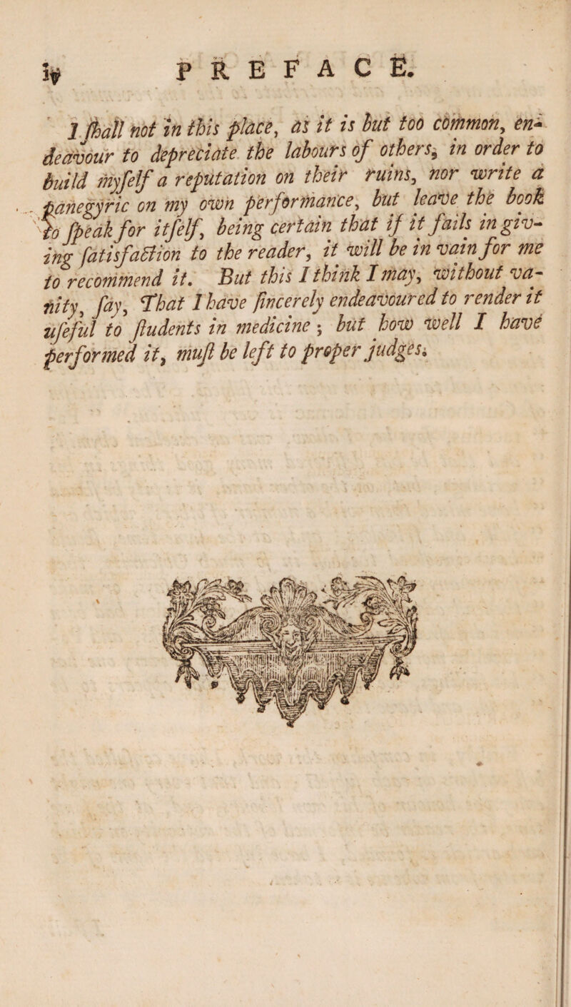 1 fhall not h this place, as it is hut too common, en¬ deavour to depreciate the labours of others, in order to build myfelf a reputation on their ruins, nor write a panegyric on my own performance, but leave the bools % (peak for itfelf being certain that if it fails in giv¬ ing [atisfattion to the reader, it_ will be in vain for me to recommend it. But this I think I may, without va¬ nity, fay, That 1 have fwcerely endeavoured to render it ufeful to fudents in medicine ; but how well I have performed it, muf be left to proper judges.
